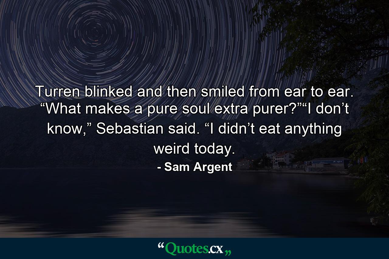 Turren blinked and then smiled from ear to ear. “What makes a pure soul extra purer?”“I don’t know,” Sebastian said. “I didn’t eat anything weird today. - Quote by Sam Argent