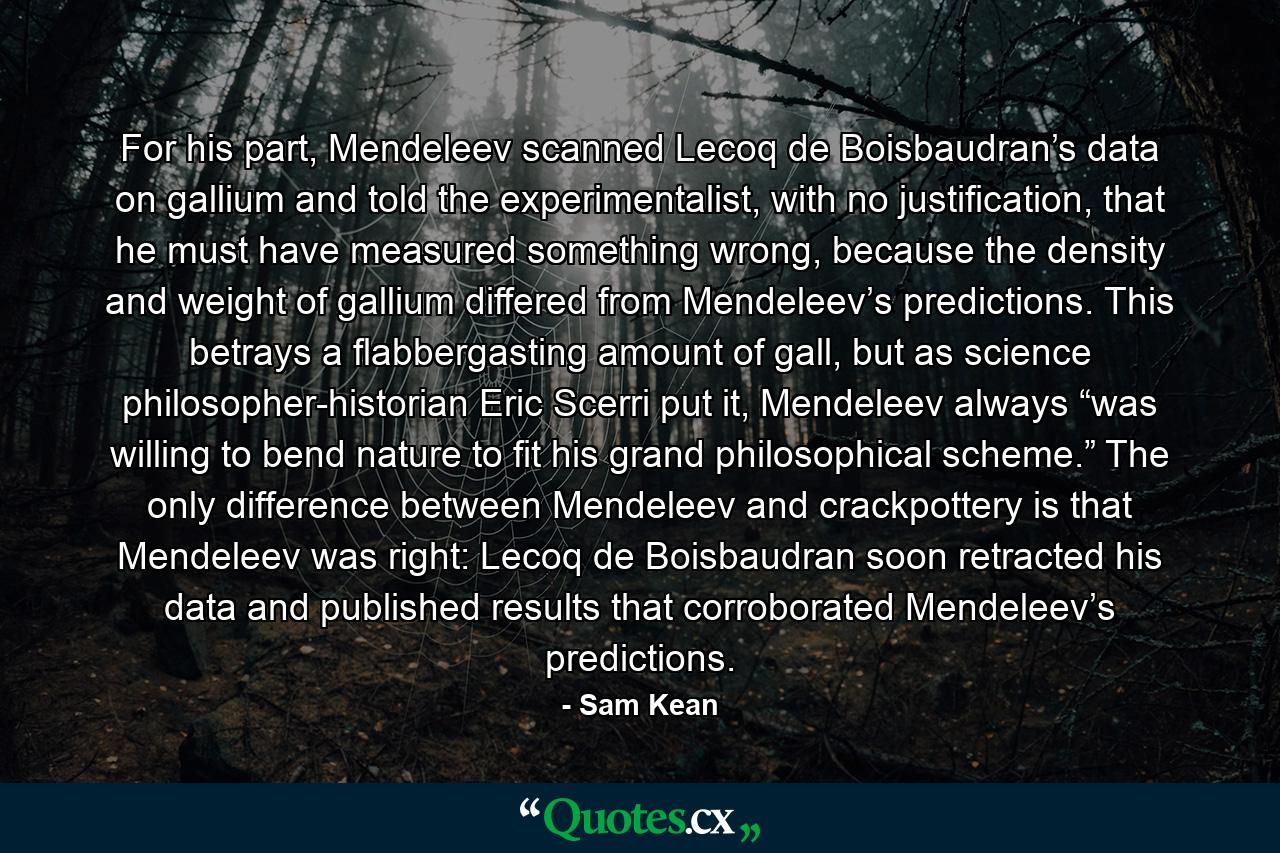 For his part, Mendeleev scanned Lecoq de Boisbaudran’s data on gallium and told the experimentalist, with no justification, that he must have measured something wrong, because the density and weight of gallium differed from Mendeleev’s predictions. This betrays a flabbergasting amount of gall, but as science philosopher-historian Eric Scerri put it, Mendeleev always “was willing to bend nature to fit his grand philosophical scheme.” The only difference between Mendeleev and crackpottery is that Mendeleev was right: Lecoq de Boisbaudran soon retracted his data and published results that corroborated Mendeleev’s predictions. - Quote by Sam Kean