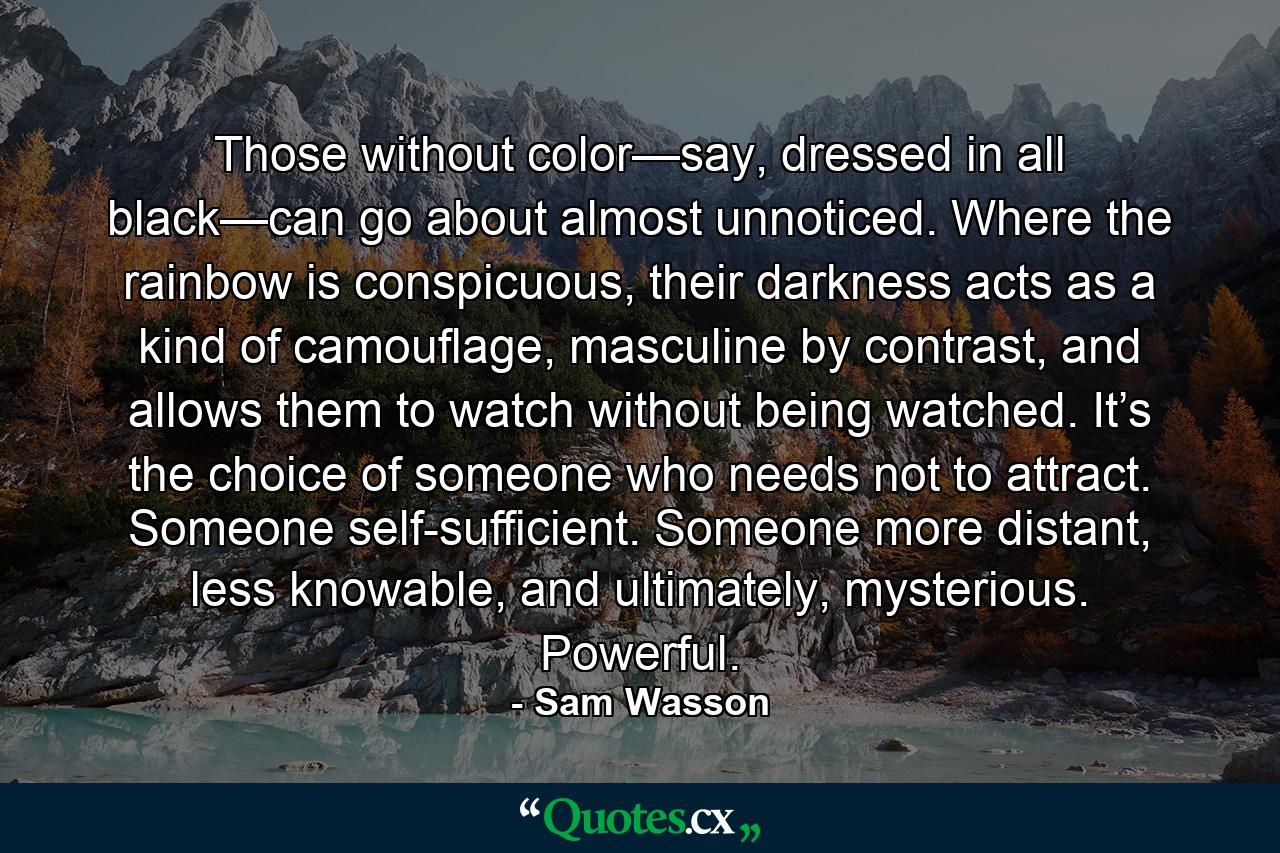 Those without color—say, dressed in all black—can go about almost unnoticed. Where the rainbow is conspicuous, their darkness acts as a kind of camouflage, masculine by contrast, and allows them to watch without being watched. It’s the choice of someone who needs not to attract. Someone self-sufficient. Someone more distant, less knowable, and ultimately, mysterious. Powerful. - Quote by Sam Wasson