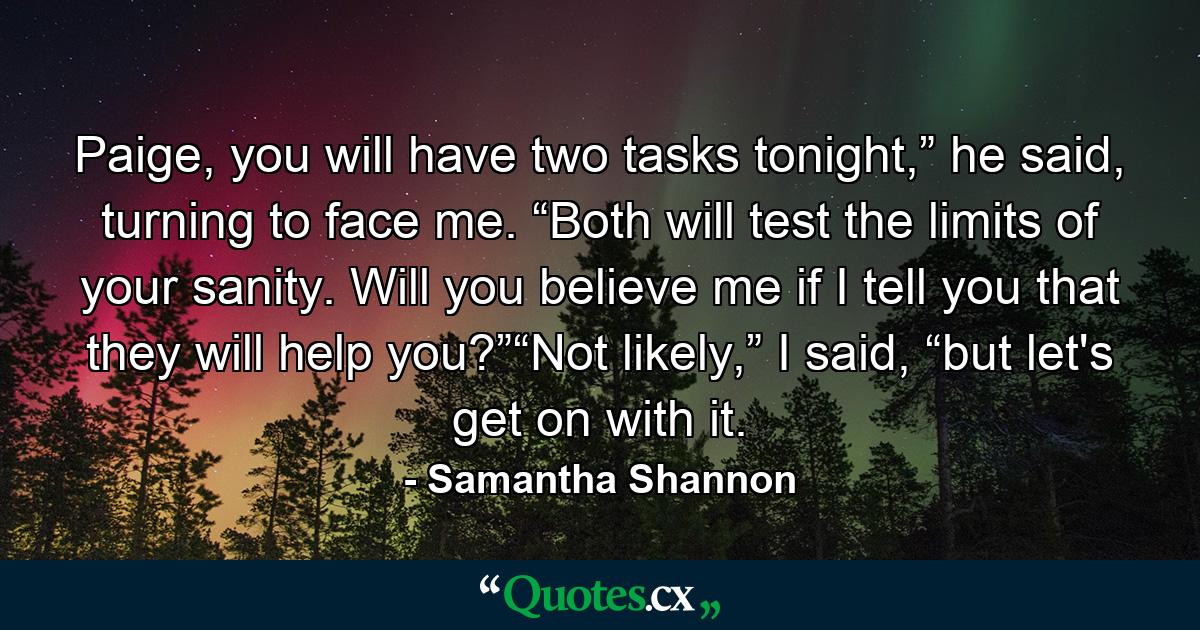 Paige, you will have two tasks tonight,” he said, turning to face me. “Both will test the limits of your sanity. Will you believe me if I tell you that they will help you?”“Not likely,” I said, “but let's get on with it. - Quote by Samantha Shannon