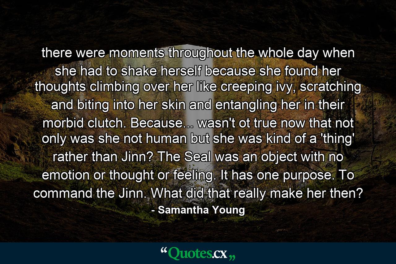 there were moments throughout the whole day when she had to shake herself because she found her thoughts climbing over her like creeping ivy, scratching and biting into her skin and entangling her in their morbid clutch. Because... wasn't ot true now that not only was she not human but she was kind of a 'thing' rather than Jinn? The Seal was an object with no emotion or thought or feeling. It has one purpose. To command the Jinn. What did that really make her then? - Quote by Samantha Young