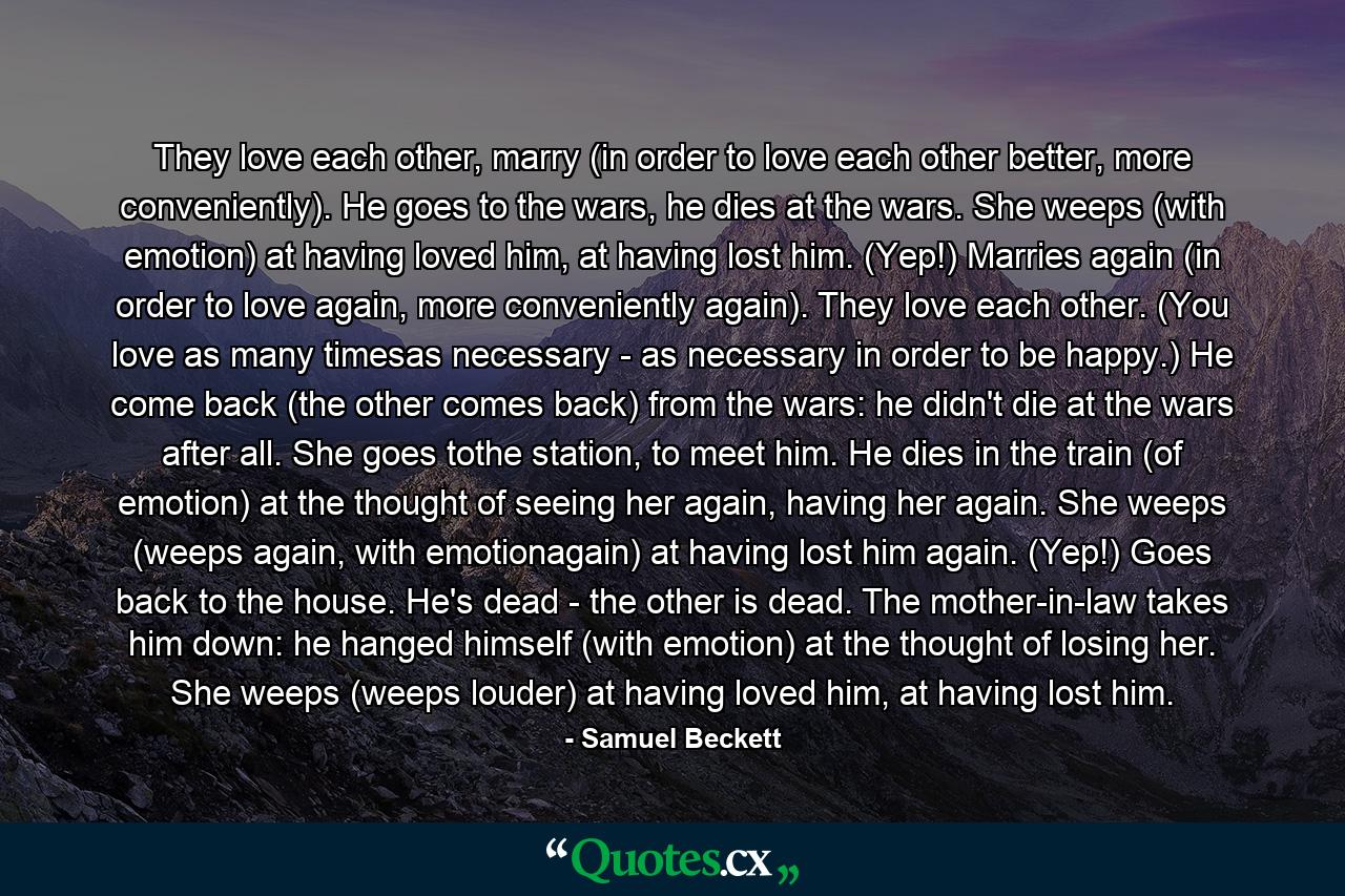 They love each other, marry (in order to love each other better, more conveniently). He goes to the wars, he dies at the wars. She weeps (with emotion) at having loved him, at having lost him. (Yep!) Marries again (in order to love again, more conveniently again). They love each other. (You love as many timesas necessary - as necessary in order to be happy.) He come back (the other comes back) from the wars: he didn't die at the wars after all. She goes tothe station, to meet him. He dies in the train (of emotion) at the thought of seeing her again, having her again. She weeps (weeps again, with emotionagain) at having lost him again. (Yep!) Goes back to the house. He's dead - the other is dead. The mother-in-law takes him down: he hanged himself (with emotion) at the thought of losing her. She weeps (weeps louder) at having loved him, at having lost him. - Quote by Samuel Beckett