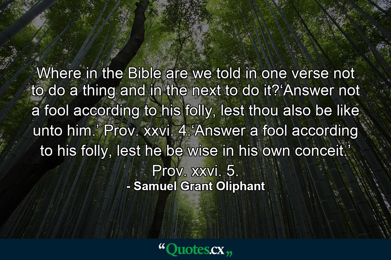 Where in the Bible are we told in one verse not to do a thing and in the next to do it?‘Answer not a fool according to his folly, lest thou also be like unto him.’ Prov. xxvi. 4.‘Answer a fool according to his folly, lest he be wise in his own conceit.’ Prov. xxvi. 5. - Quote by Samuel Grant Oliphant