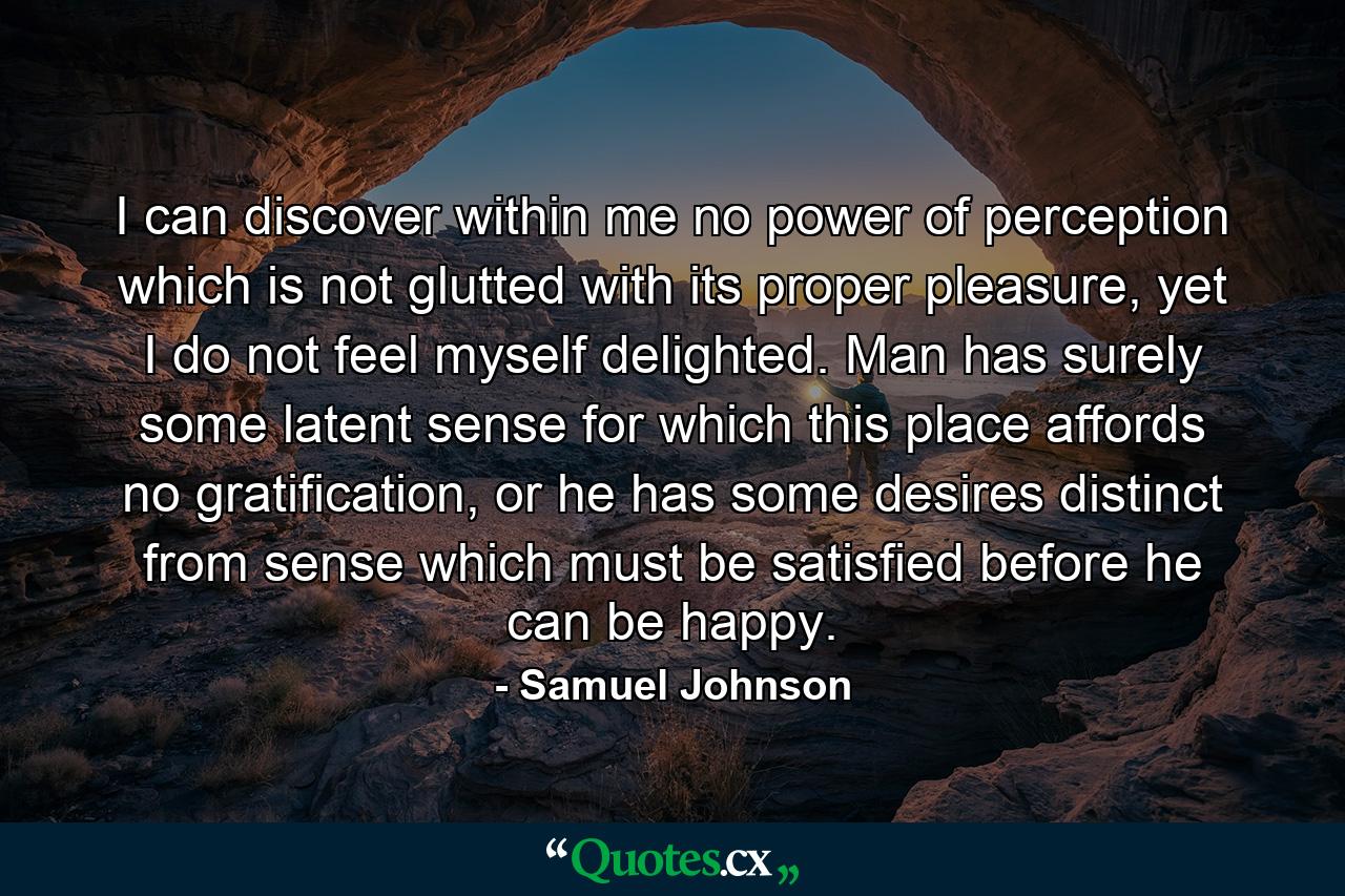 I can discover within me no power of perception which is not glutted with its proper pleasure, yet I do not feel myself delighted. Man has surely some latent sense for which this place affords no gratification, or he has some desires distinct from sense which must be satisfied before he can be happy. - Quote by Samuel Johnson