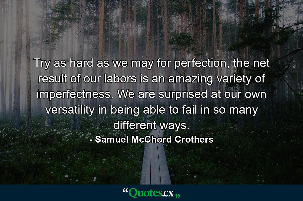 Try as hard as we may for perfection, the net result of our labors is an amazing variety of imperfectness. We are surprised at our own versatility in being able to fail in so many different ways. - Quote by Samuel McChord Crothers