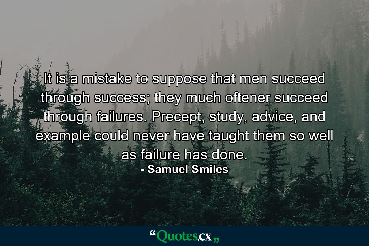 It is a mistake to suppose that men succeed through success; they much oftener succeed through failures. Precept, study, advice, and example could never have taught them so well as failure has done. - Quote by Samuel Smiles