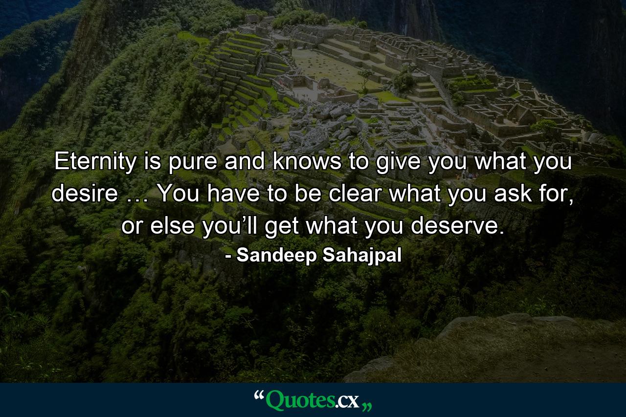 Eternity is pure and knows to give you what you desire … You have to be clear what you ask for, or else you’ll get what you deserve. - Quote by Sandeep Sahajpal