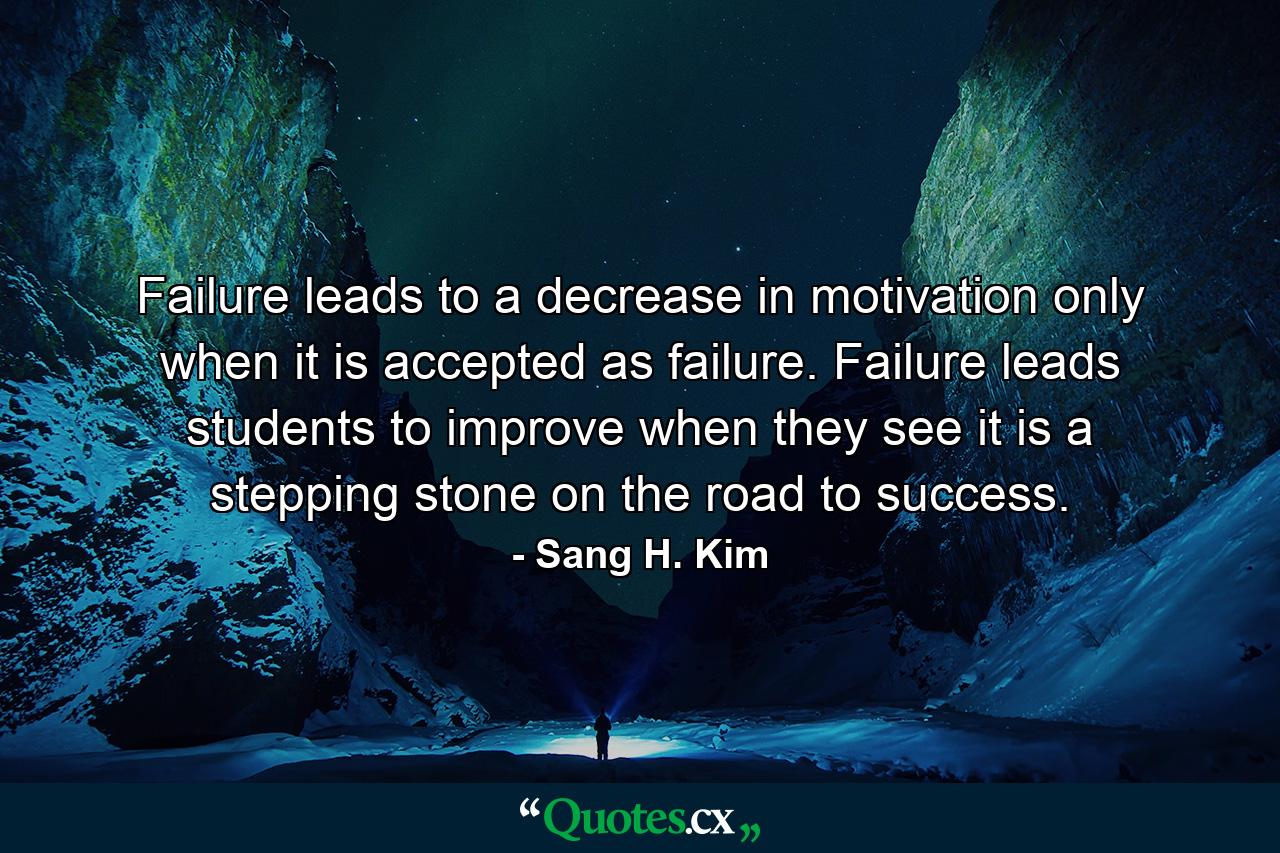 Failure leads to a decrease in motivation only when it is accepted as failure. Failure leads students to improve when they see it is a stepping stone on the road to success. - Quote by Sang H. Kim