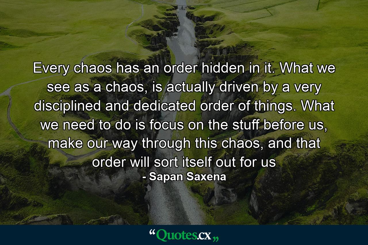 Every chaos has an order hidden in it. What we see as a chaos, is actually driven by a very disciplined and dedicated order of things. What we need to do is focus on the stuff before us, make our way through this chaos, and that order will sort itself out for us - Quote by Sapan Saxena