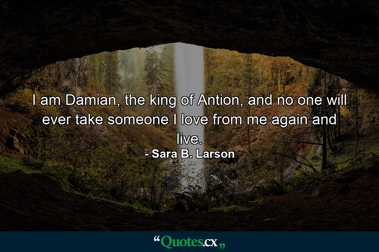 I am Damian, the king of Antion, and no one will ever take someone I love from me again and live. - Quote by Sara B. Larson