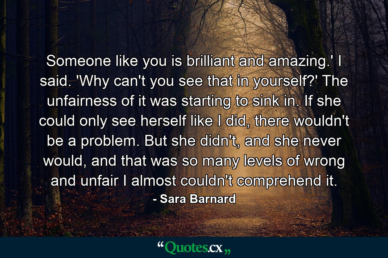 Someone like you is brilliant and amazing.' I said. 'Why can't you see that in yourself?' The unfairness of it was starting to sink in. If she could only see herself like I did, there wouldn't be a problem. But she didn't, and she never would, and that was so many levels of wrong and unfair I almost couldn't comprehend it. - Quote by Sara Barnard