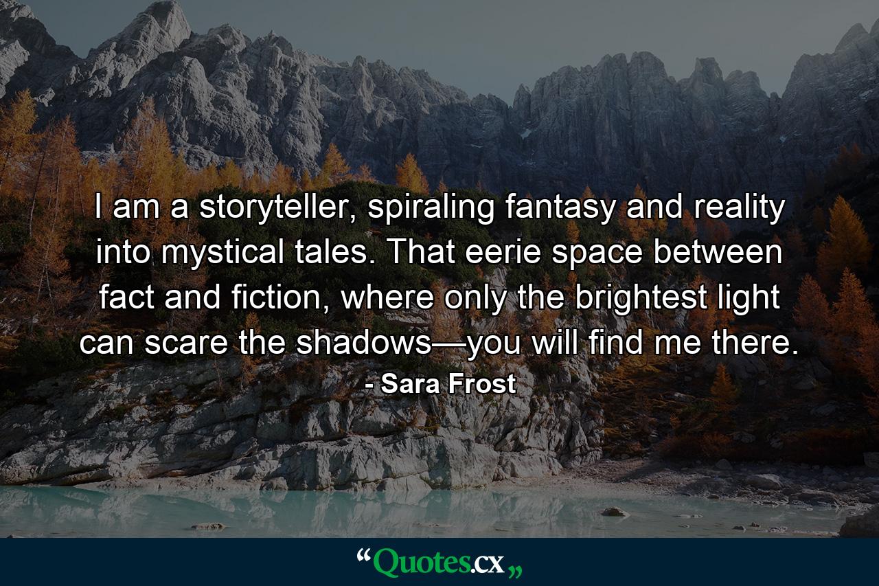 I am a storyteller, spiraling fantasy and reality into mystical tales. That eerie space between fact and fiction, where only the brightest light can scare the shadows—you will find me there. - Quote by Sara Frost