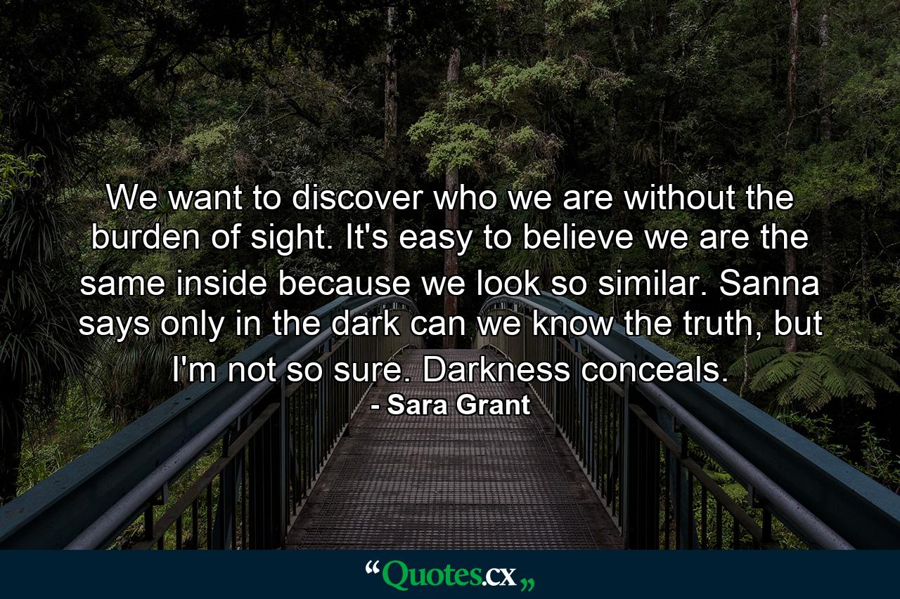 We want to discover who we are without the burden of sight. It's easy to believe we are the same inside because we look so similar. Sanna says only in the dark can we know the truth, but I'm not so sure. Darkness conceals. - Quote by Sara Grant