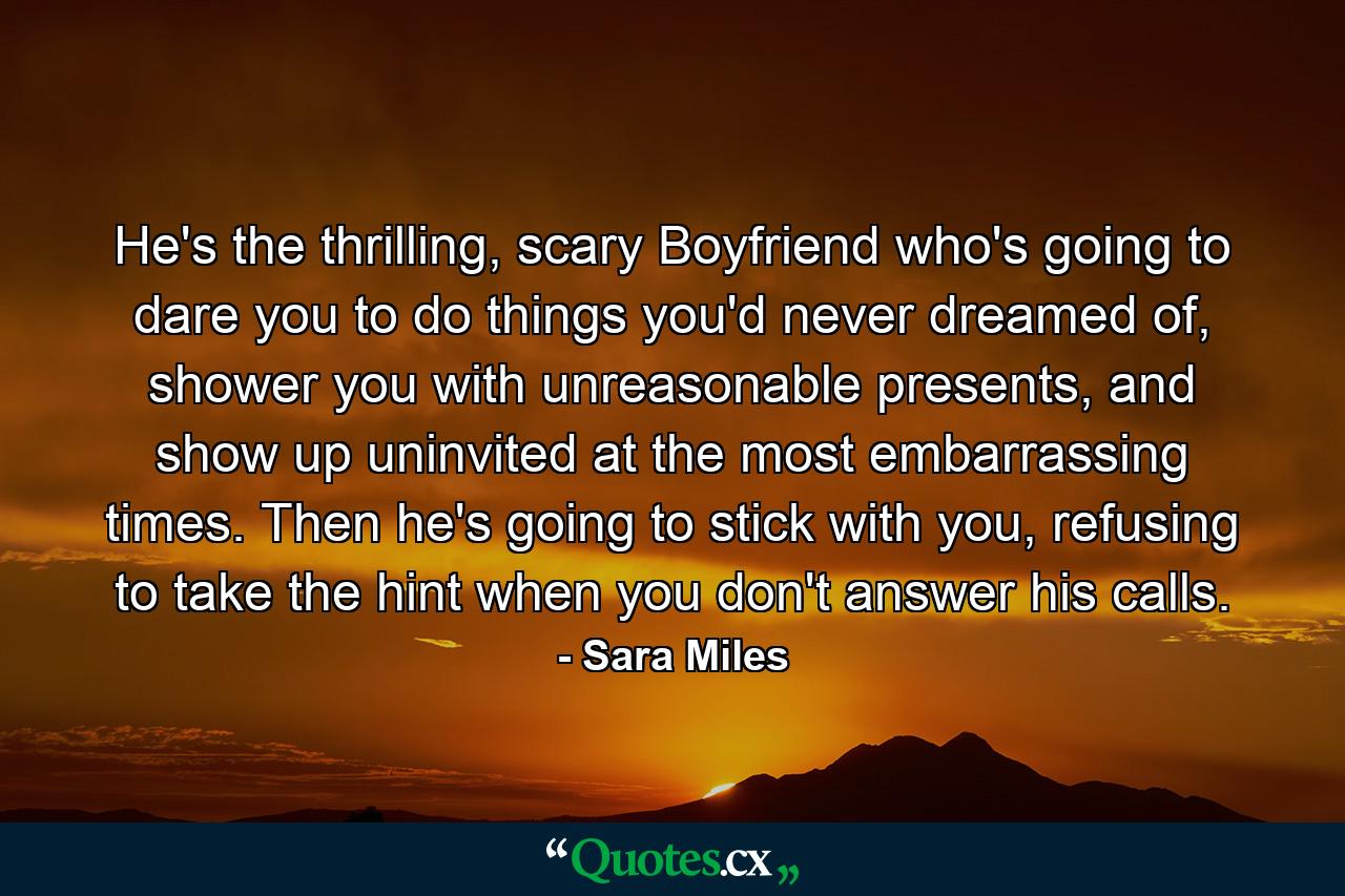 He's the thrilling, scary Boyfriend who's going to dare you to do things you'd never dreamed of, shower you with unreasonable presents, and show up uninvited at the most embarrassing times. Then he's going to stick with you, refusing to take the hint when you don't answer his calls. - Quote by Sara Miles