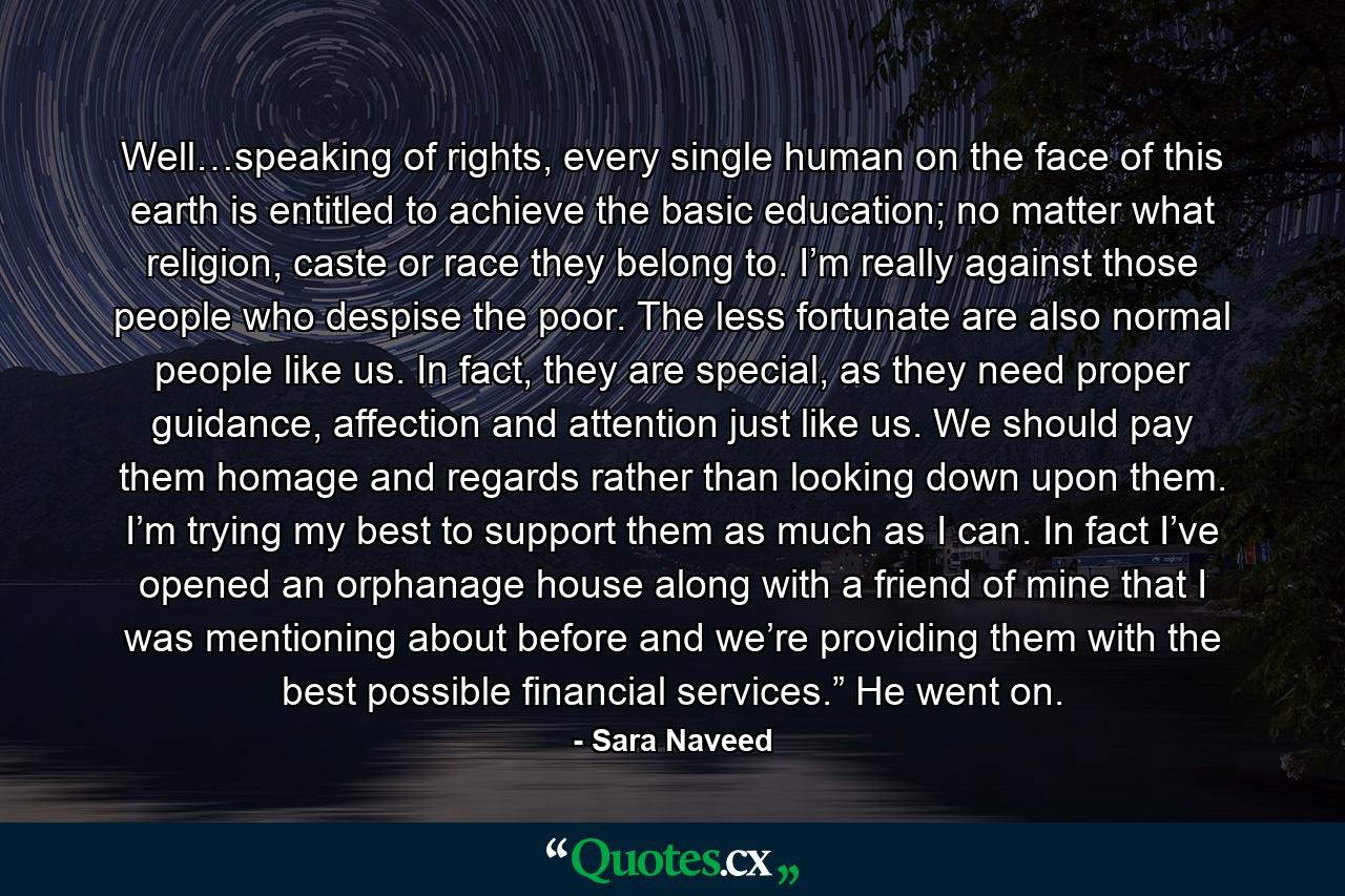 Well…speaking of rights, every single human on the face of this earth is entitled to achieve the basic education; no matter what religion, caste or race they belong to. I’m really against those people who despise the poor. The less fortunate are also normal people like us. In fact, they are special, as they need proper guidance, affection and attention just like us. We should pay them homage and regards rather than looking down upon them. I’m trying my best to support them as much as I can. In fact I’ve opened an orphanage house along with a friend of mine that I was mentioning about before and we’re providing them with the best possible financial services.” He went on. - Quote by Sara Naveed