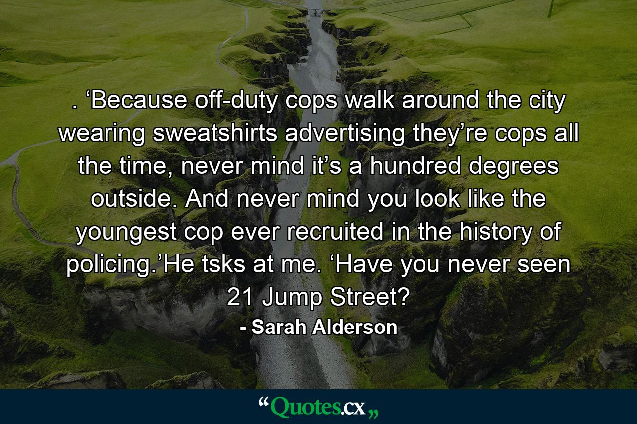 . ‘Because off-duty cops walk around the city wearing sweatshirts advertising they’re cops all the time, never mind it’s a hundred degrees outside. And never mind you look like the youngest cop ever recruited in the history of policing.’He tsks at me. ‘Have you never seen 21 Jump Street? - Quote by Sarah Alderson