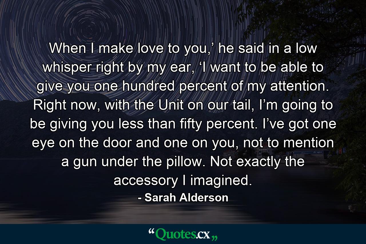 When I make love to you,’ he said in a low whisper right by my ear, ‘I want to be able to give you one hundred percent of my attention. Right now, with the Unit on our tail, I’m going to be giving you less than fifty percent. I’ve got one eye on the door and one on you, not to mention a gun under the pillow. Not exactly the accessory I imagined. - Quote by Sarah Alderson