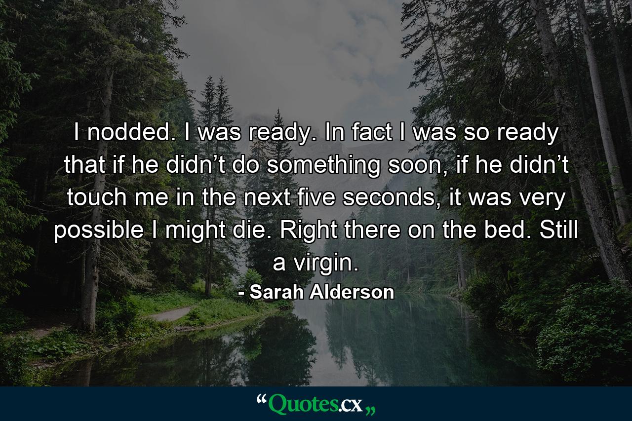 I nodded. I was ready. In fact I was so ready that if he didn’t do something soon, if he didn’t touch me in the next five seconds, it was very possible I might die. Right there on the bed. Still a virgin. - Quote by Sarah Alderson