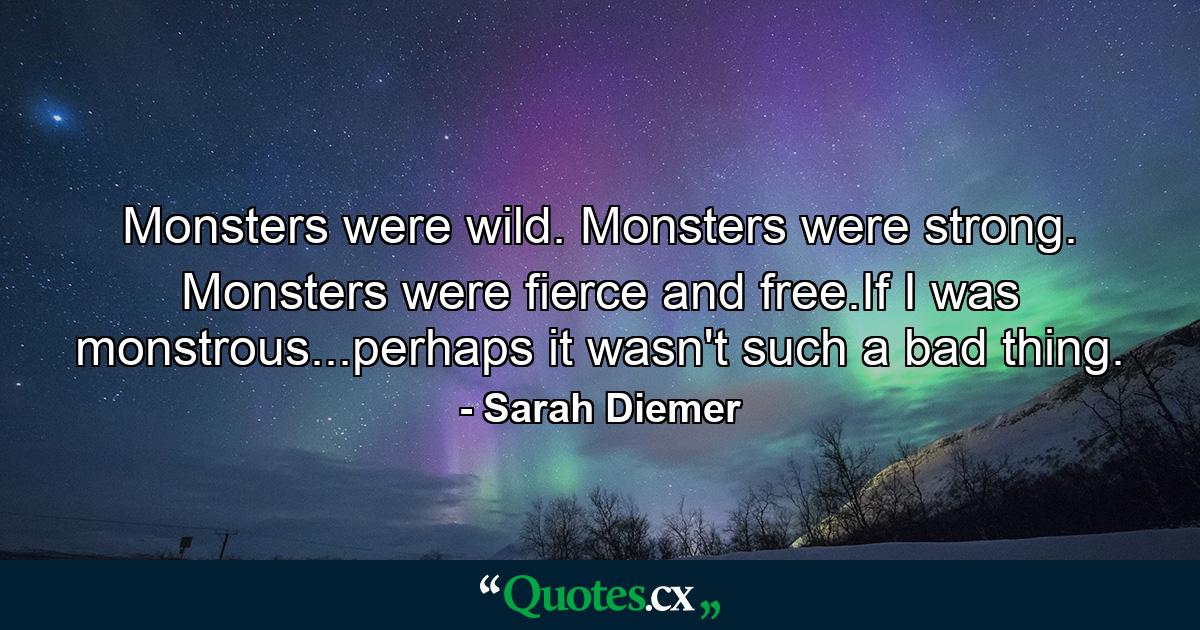 Monsters were wild. Monsters were strong. Monsters were fierce and free.If I was monstrous...perhaps it wasn't such a bad thing. - Quote by Sarah Diemer