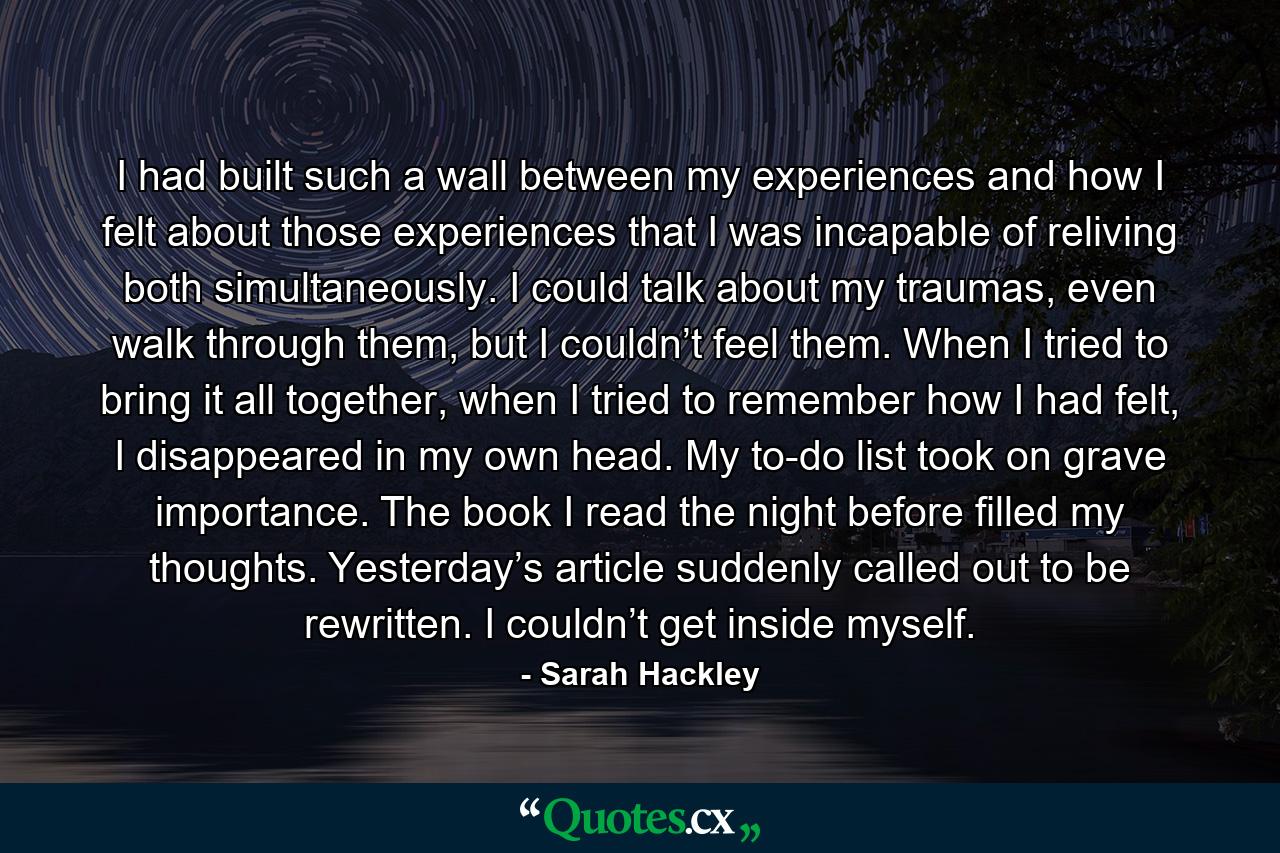 I had built such a wall between my experiences and how I felt about those experiences that I was incapable of reliving both simultaneously. I could talk about my traumas, even walk through them, but I couldn’t feel them. When I tried to bring it all together, when I tried to remember how I had felt, I disappeared in my own head. My to-do list took on grave importance. The book I read the night before filled my thoughts. Yesterday’s article suddenly called out to be rewritten. I couldn’t get inside myself. - Quote by Sarah Hackley