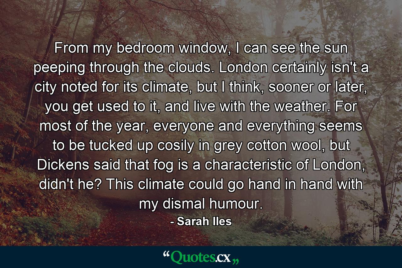 From my bedroom window, I can see the sun peeping through the clouds. London certainly isn't a city noted for its climate, but I think, sooner or later, you get used to it, and live with the weather. For most of the year, everyone and everything seems to be tucked up cosily in grey cotton wool, but Dickens said that fog is a characteristic of London, didn't he? This climate could go hand in hand with my dismal humour. - Quote by Sarah Iles