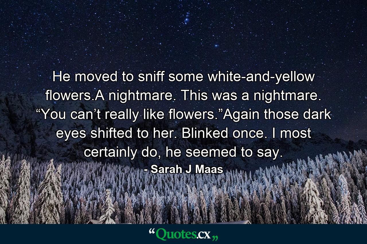 He moved to sniff some white-and-yellow flowers.A nightmare. This was a nightmare. “You can’t really like flowers.”Again those dark eyes shifted to her. Blinked once. I most certainly do, he seemed to say. - Quote by Sarah J Maas