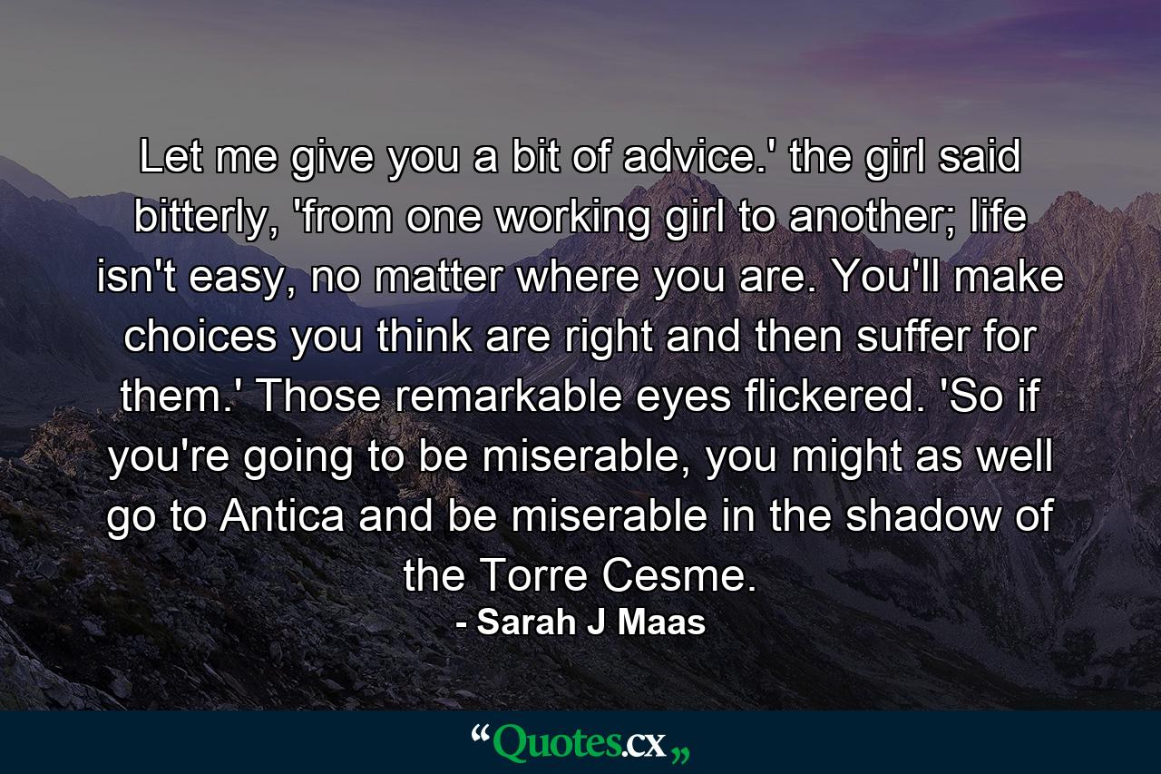 Let me give you a bit of advice.' the girl said bitterly, 'from one working girl to another; life isn't easy, no matter where you are. You'll make choices you think are right and then suffer for them.' Those remarkable eyes flickered. 'So if you're going to be miserable, you might as well go to Antica and be miserable in the shadow of the Torre Cesme. - Quote by Sarah J Maas