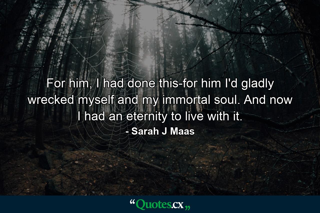 For him, I had done this-for him I'd gladly wrecked myself and my immortal soul. And now I had an eternity to live with it. - Quote by Sarah J Maas