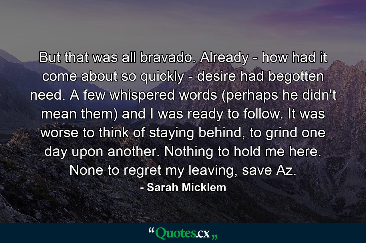 But that was all bravado. Already - how had it come about so quickly - desire had begotten need. A few whispered words (perhaps he didn't mean them) and I was ready to follow. It was worse to think of staying behind, to grind one day upon another. Nothing to hold me here. None to regret my leaving, save Az. - Quote by Sarah Micklem