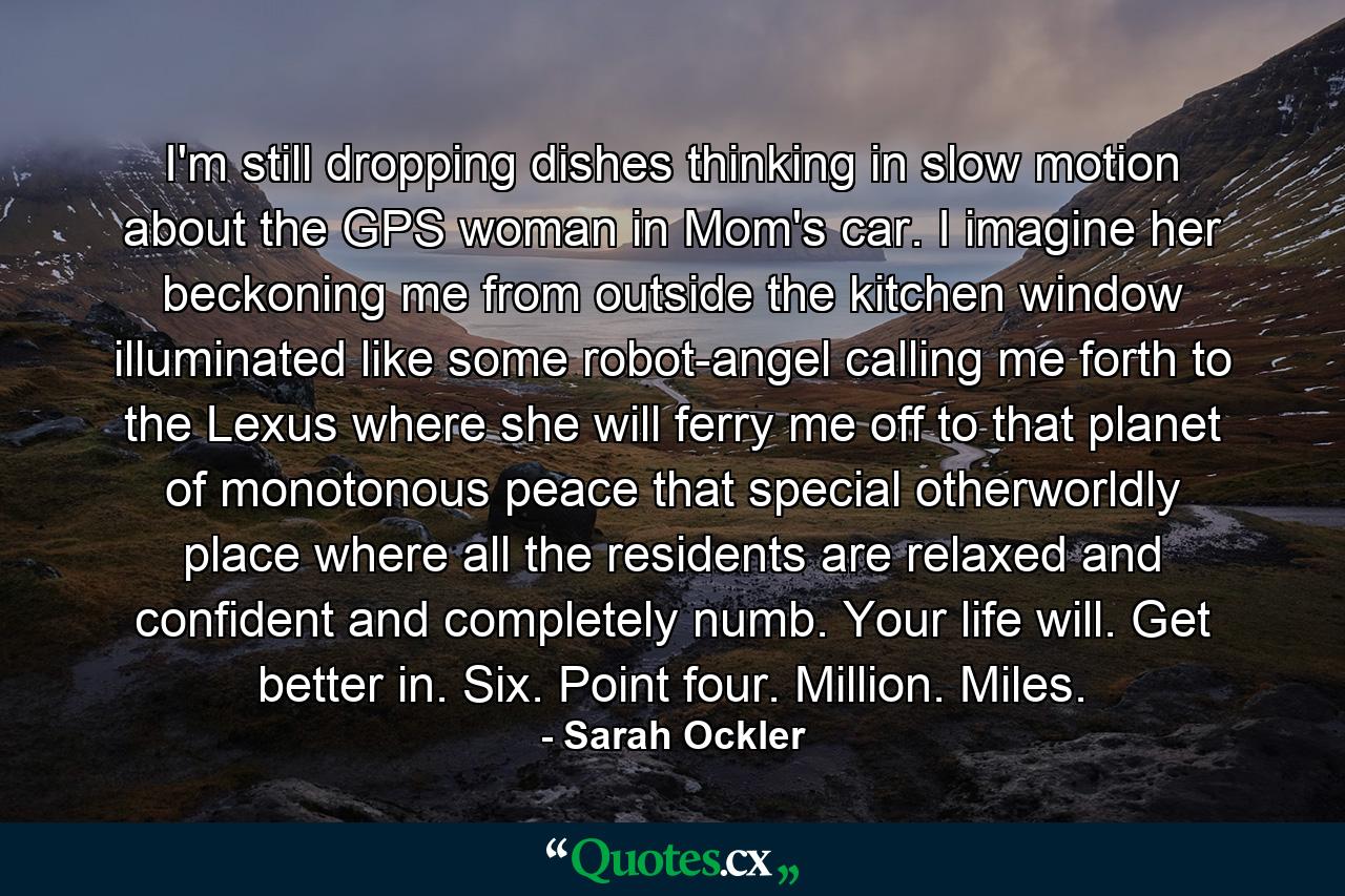 I'm still dropping dishes thinking in slow motion about the GPS woman in Mom's car. I imagine her beckoning me from outside the kitchen window illuminated like some robot-angel calling me forth to the Lexus where she will ferry me off to that planet of monotonous peace that special otherworldly place where all the residents are relaxed and confident and completely numb. Your life will. Get better in. Six. Point four. Million. Miles. - Quote by Sarah Ockler