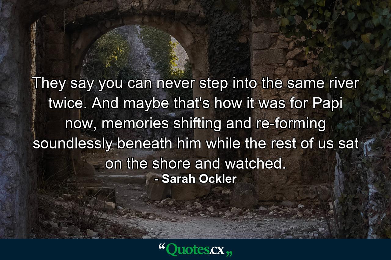 They say you can never step into the same river twice. And maybe that's how it was for Papi now, memories shifting and re-forming soundlessly beneath him while the rest of us sat on the shore and watched. - Quote by Sarah Ockler