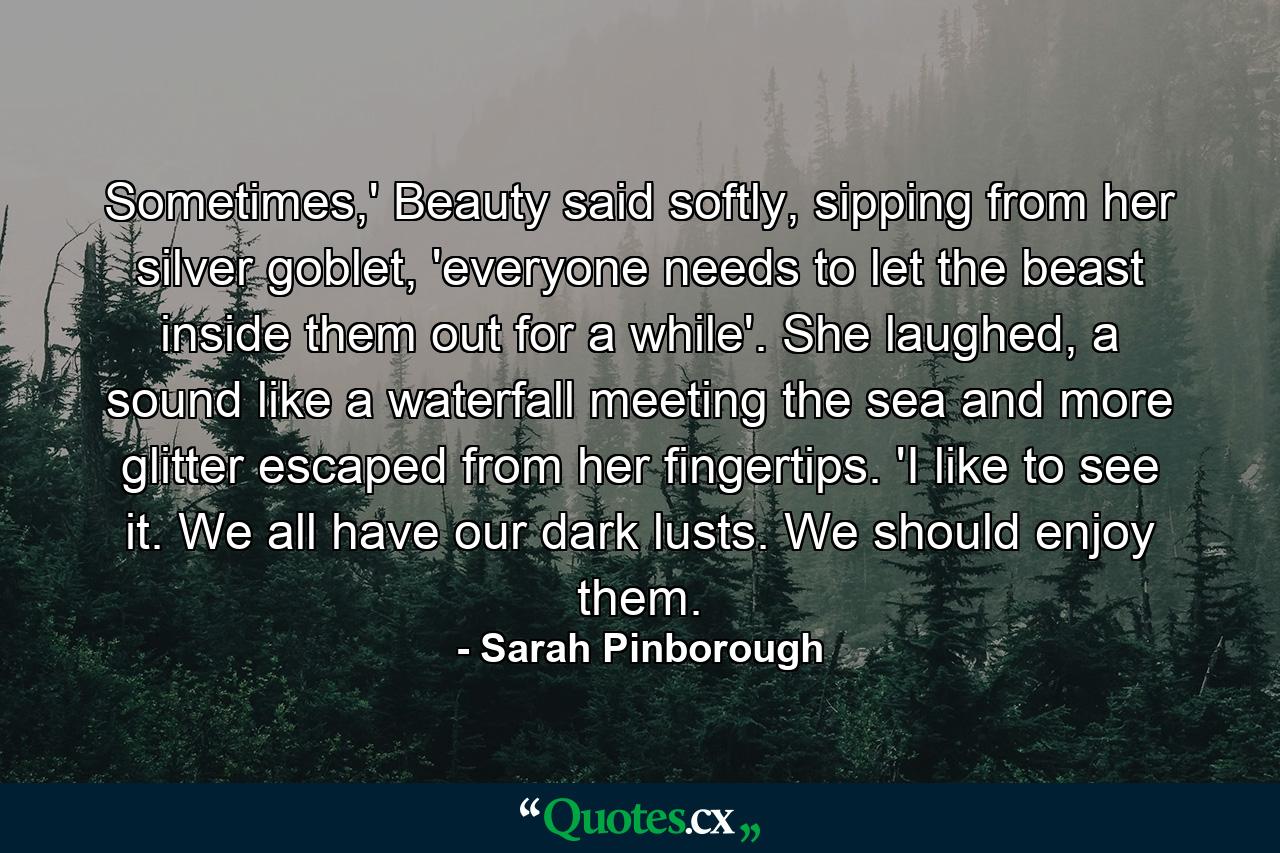 Sometimes,' Beauty said softly, sipping from her silver goblet, 'everyone needs to let the beast inside them out for a while'. She laughed, a sound like a waterfall meeting the sea and more glitter escaped from her fingertips. 'I like to see it. We all have our dark lusts. We should enjoy them. - Quote by Sarah Pinborough