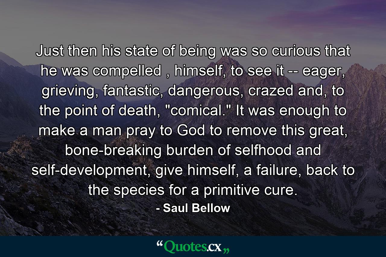 Just then his state of being was so curious that he was compelled , himself, to see it -- eager, grieving, fantastic, dangerous, crazed and, to the point of death, 