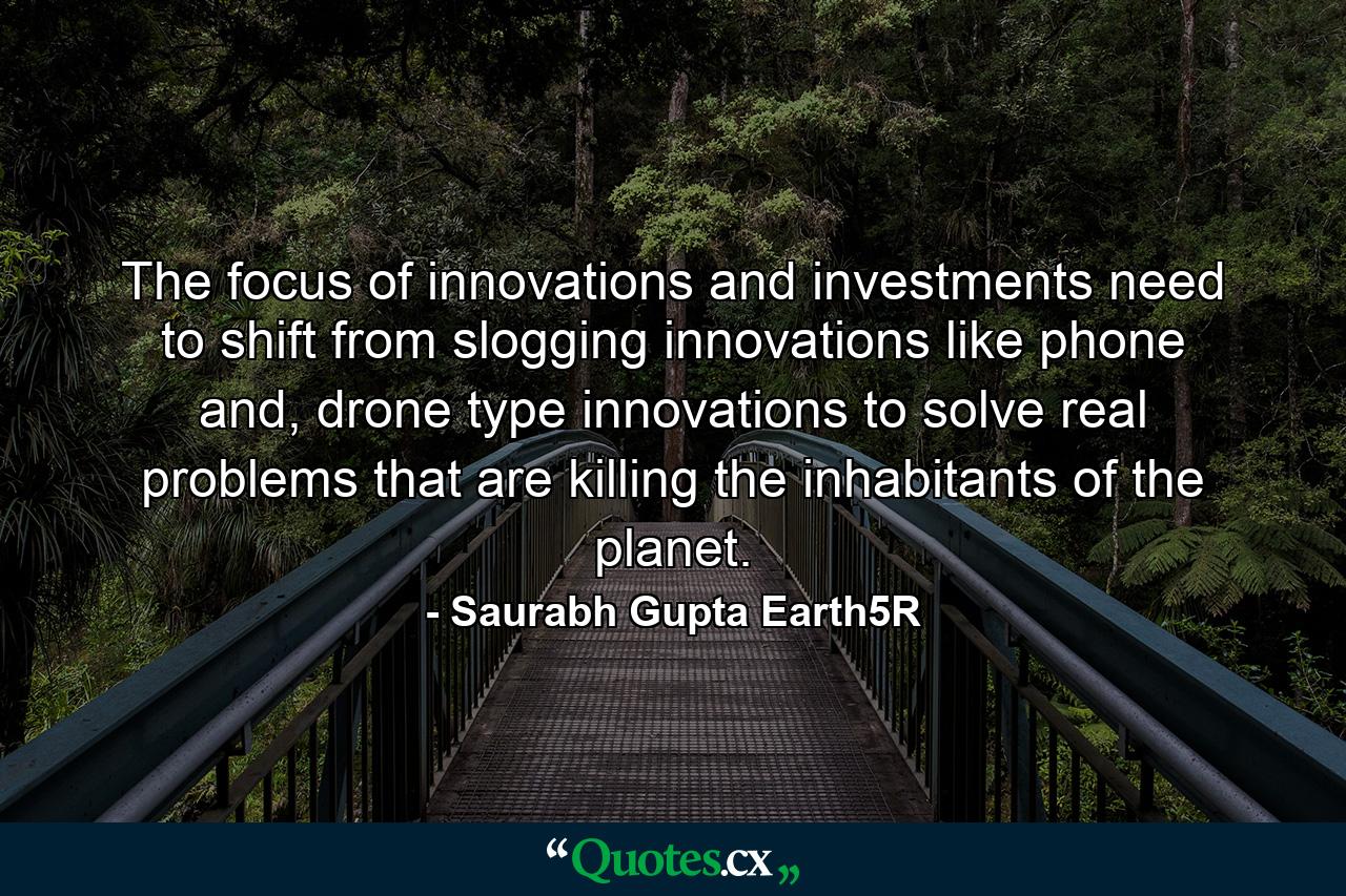 The focus of innovations and investments need to shift from slogging innovations like phone and, drone type innovations to solve real problems that are killing the inhabitants of the planet. - Quote by Saurabh Gupta Earth5R