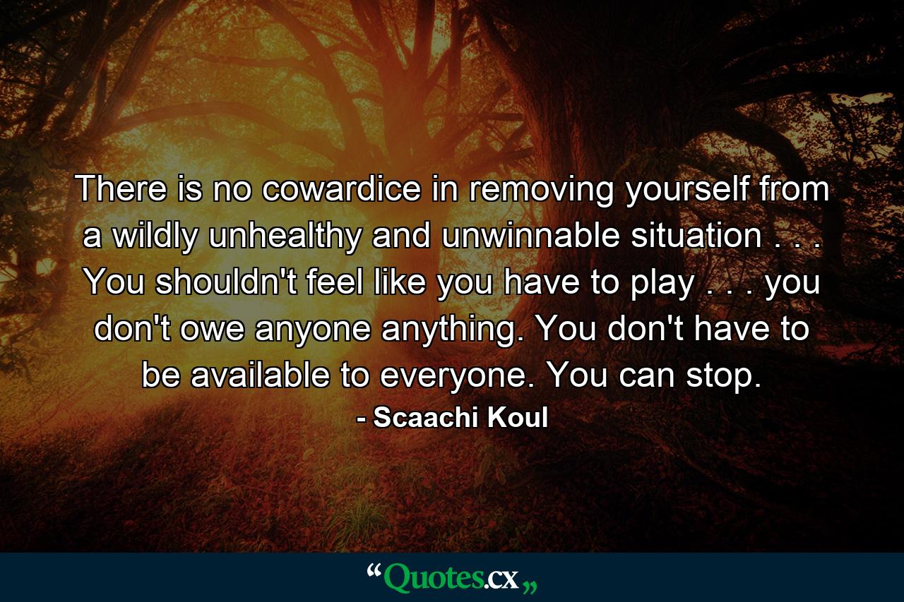 There is no cowardice in removing yourself from a wildly unhealthy and unwinnable situation . . . You shouldn't feel like you have to play . . . you don't owe anyone anything. You don't have to be available to everyone. You can stop. - Quote by Scaachi Koul