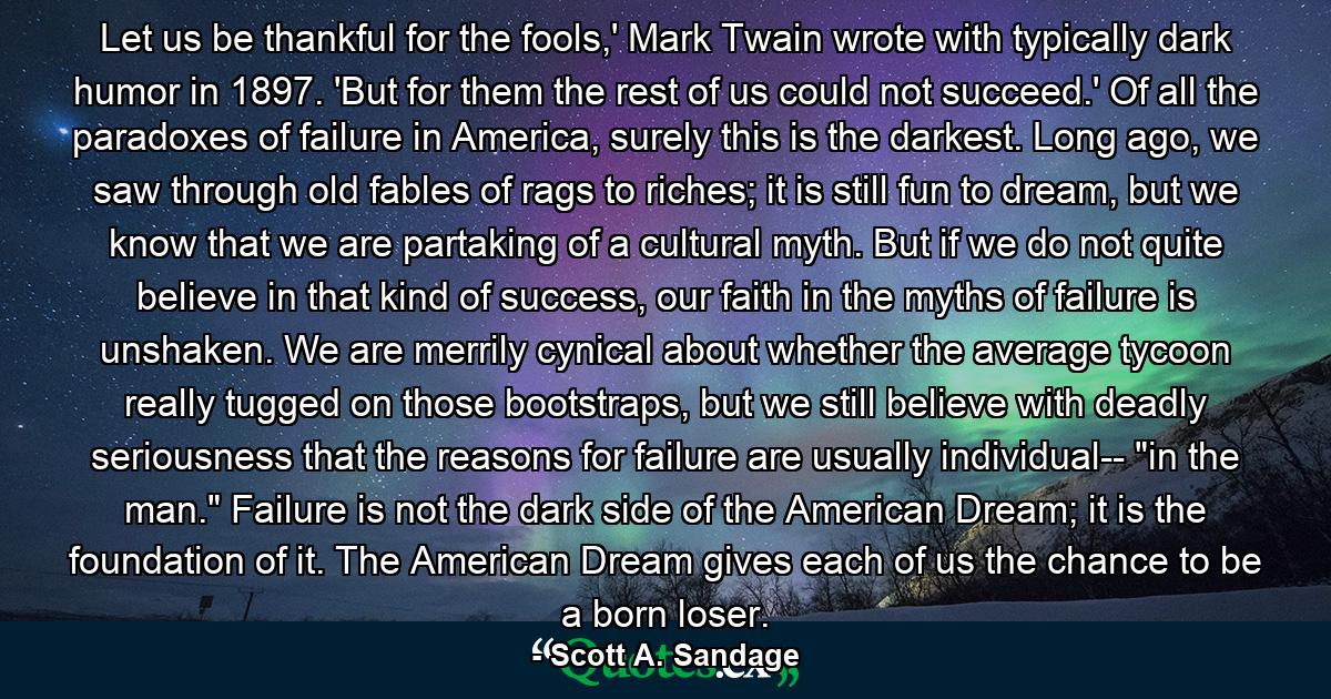 Let us be thankful for the fools,' Mark Twain wrote with typically dark humor in 1897. 'But for them the rest of us could not succeed.' Of all the paradoxes of failure in America, surely this is the darkest. Long ago, we saw through old fables of rags to riches; it is still fun to dream, but we know that we are partaking of a cultural myth. But if we do not quite believe in that kind of success, our faith in the myths of failure is unshaken. We are merrily cynical about whether the average tycoon really tugged on those bootstraps, but we still believe with deadly seriousness that the reasons for failure are usually individual-- 