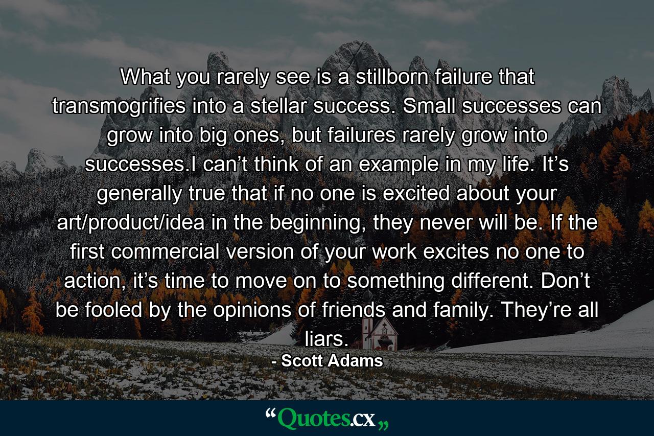 What you rarely see is a stillborn failure that transmogrifies into a stellar success. Small successes can grow into big ones, but failures rarely grow into successes.I can’t think of an example in my life. It’s generally true that if no one is excited about your art/product/idea in the beginning, they never will be. If the first commercial version of your work excites no one to action, it’s time to move on to something different. Don’t be fooled by the opinions of friends and family. They’re all liars. - Quote by Scott Adams