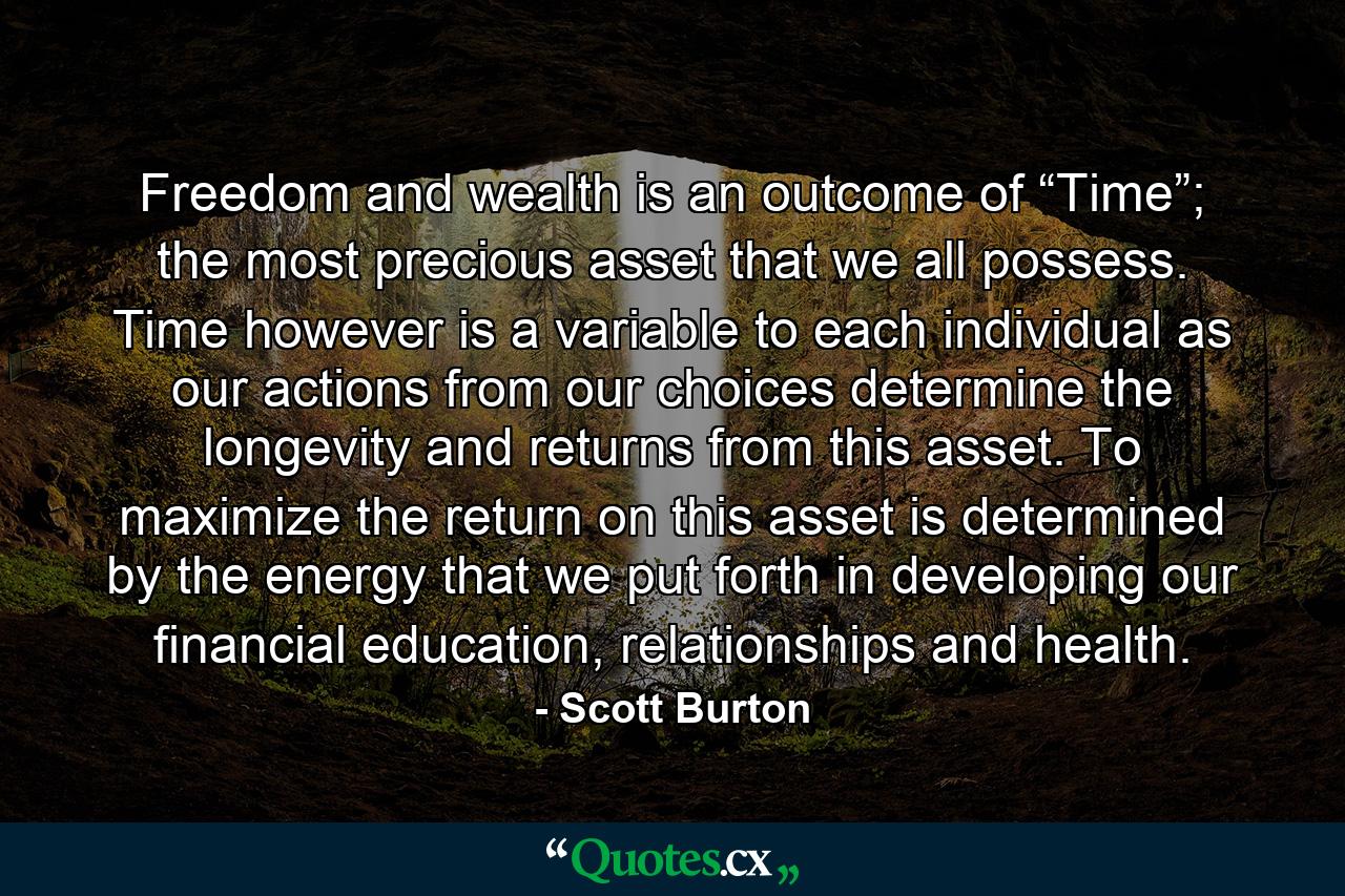 Freedom and wealth is an outcome of “Time”; the most precious asset that we all possess. Time however is a variable to each individual as our actions from our choices determine the longevity and returns from this asset. To maximize the return on this asset is determined by the energy that we put forth in developing our financial education, relationships and health. - Quote by Scott Burton