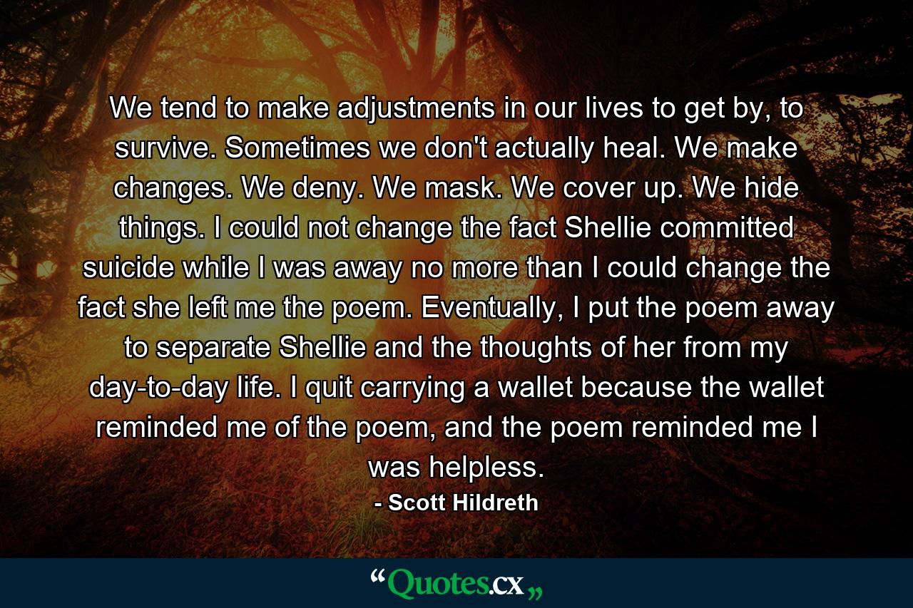 We tend to make adjustments in our lives to get by, to survive. Sometimes we don't actually heal. We make changes. We deny. We mask. We cover up. We hide things. I could not change the fact Shellie committed suicide while I was away no more than I could change the fact she left me the poem. Eventually, I put the poem away to separate Shellie and the thoughts of her from my day-to-day life. I quit carrying a wallet because the wallet reminded me of the poem, and the poem reminded me I was helpless. - Quote by Scott Hildreth