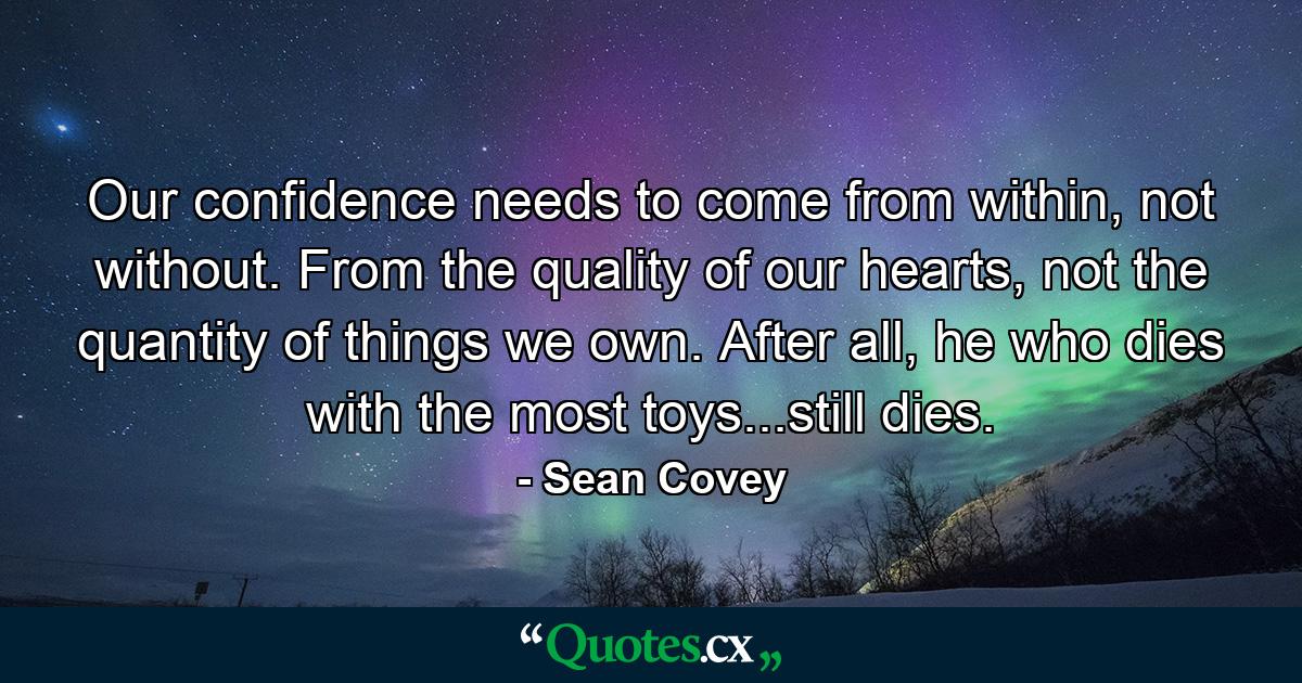 Our confidence needs to come from within, not without. From the quality of our hearts, not the quantity of things we own. After all, he who dies with the most toys...still dies. - Quote by Sean Covey