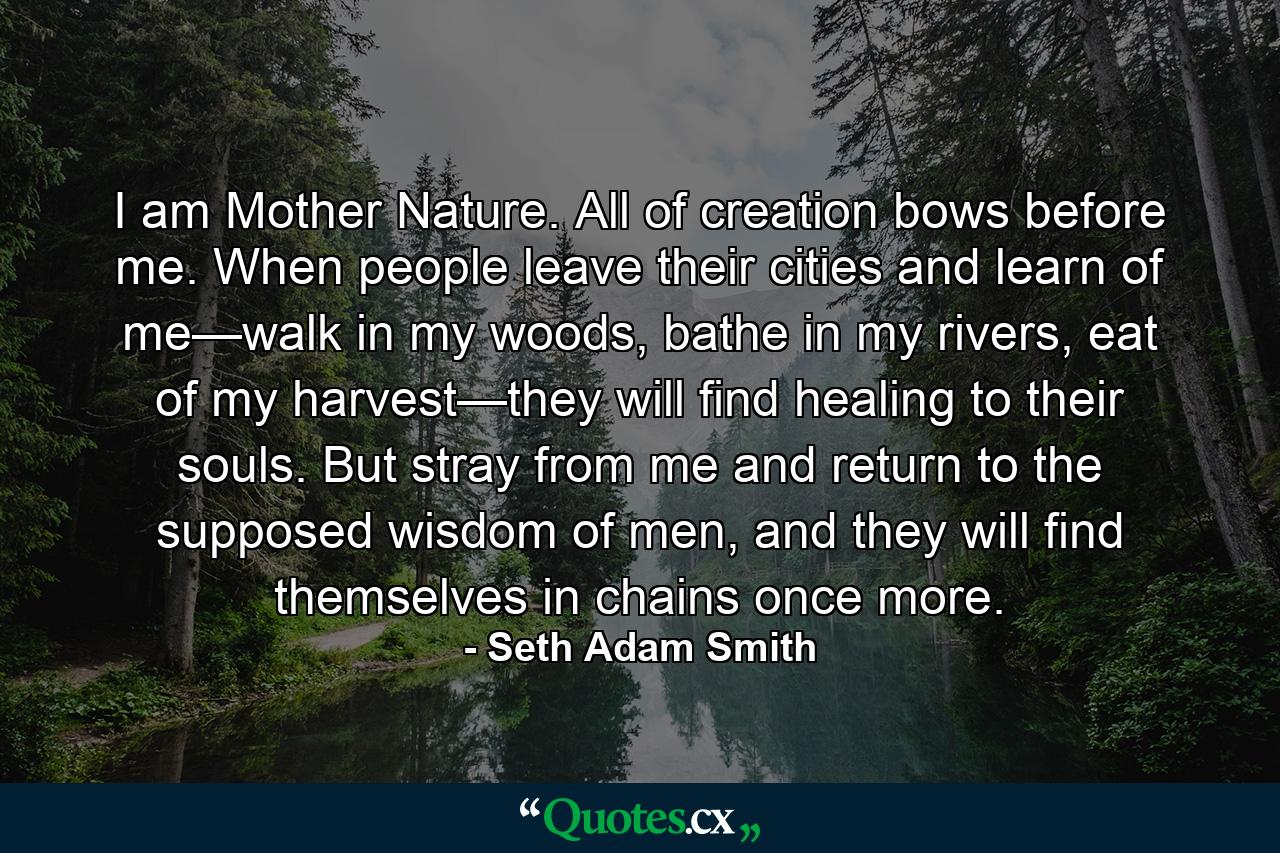 I am Mother Nature. All of creation bows before me. When people leave their cities and learn of me—walk in my woods, bathe in my rivers, eat of my harvest—they will find healing to their souls. But stray from me and return to the supposed wisdom of men, and they will find themselves in chains once more. - Quote by Seth Adam Smith