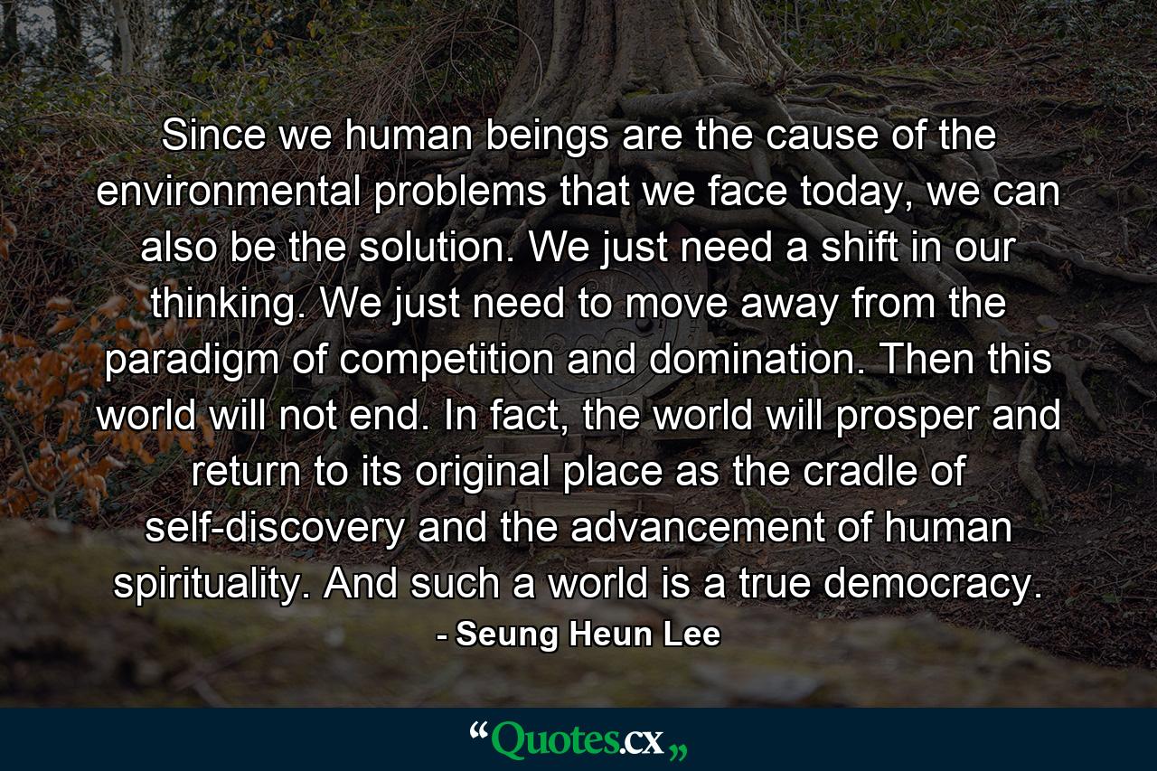 Since we human beings are the cause of the environmental problems that we face today, we can also be the solution. We just need a shift in our thinking. We just need to move away from the paradigm of competition and domination. Then this world will not end. In fact, the world will prosper and return to its original place as the cradle of self-discovery and the advancement of human spirituality. And such a world is a true democracy. - Quote by Seung Heun Lee