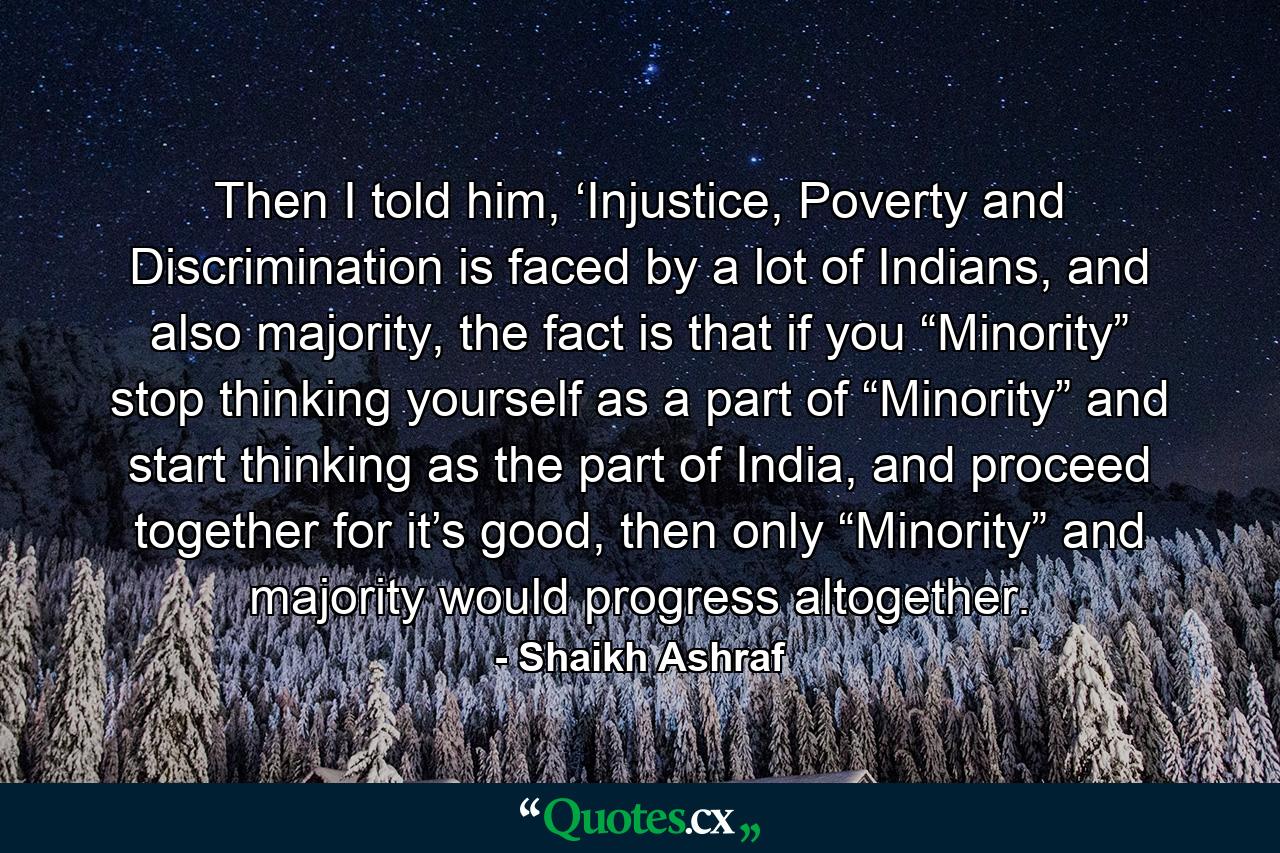 Then I told him, ‘Injustice, Poverty and Discrimination is faced by a lot of Indians, and also majority, the fact is that if you “Minority” stop thinking yourself as a part of “Minority” and start thinking as the part of India, and proceed together for it’s good, then only “Minority” and majority would progress altogether. - Quote by Shaikh Ashraf