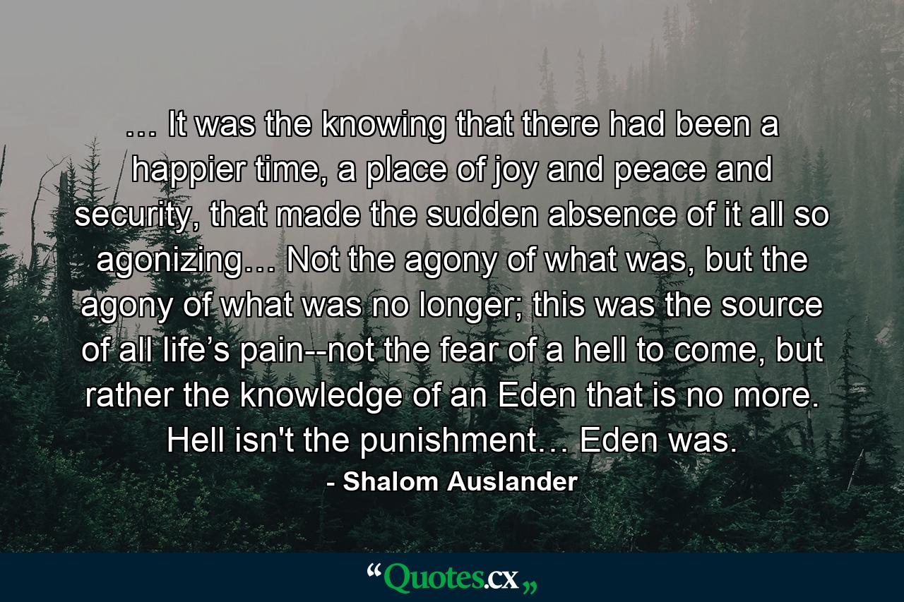 … It was the knowing that there had been a happier time, a place of joy and peace and security, that made the sudden absence of it all so agonizing… Not the agony of what was, but the agony of what was no longer; this was the source of all life’s pain--not the fear of a hell to come, but rather the knowledge of an Eden that is no more. Hell isn't the punishment… Eden was. - Quote by Shalom Auslander