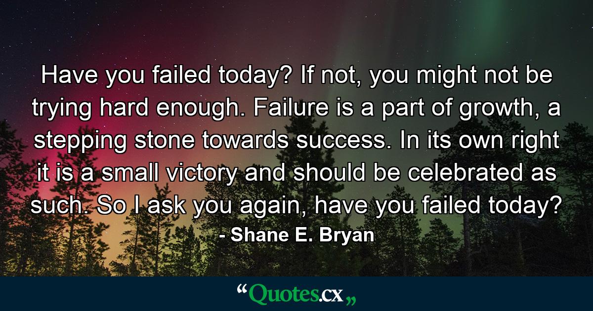 Have you failed today? If not, you might not be trying hard enough. Failure is a part of growth, a stepping stone towards success. In its own right it is a small victory and should be celebrated as such. So I ask you again, have you failed today? - Quote by Shane E. Bryan