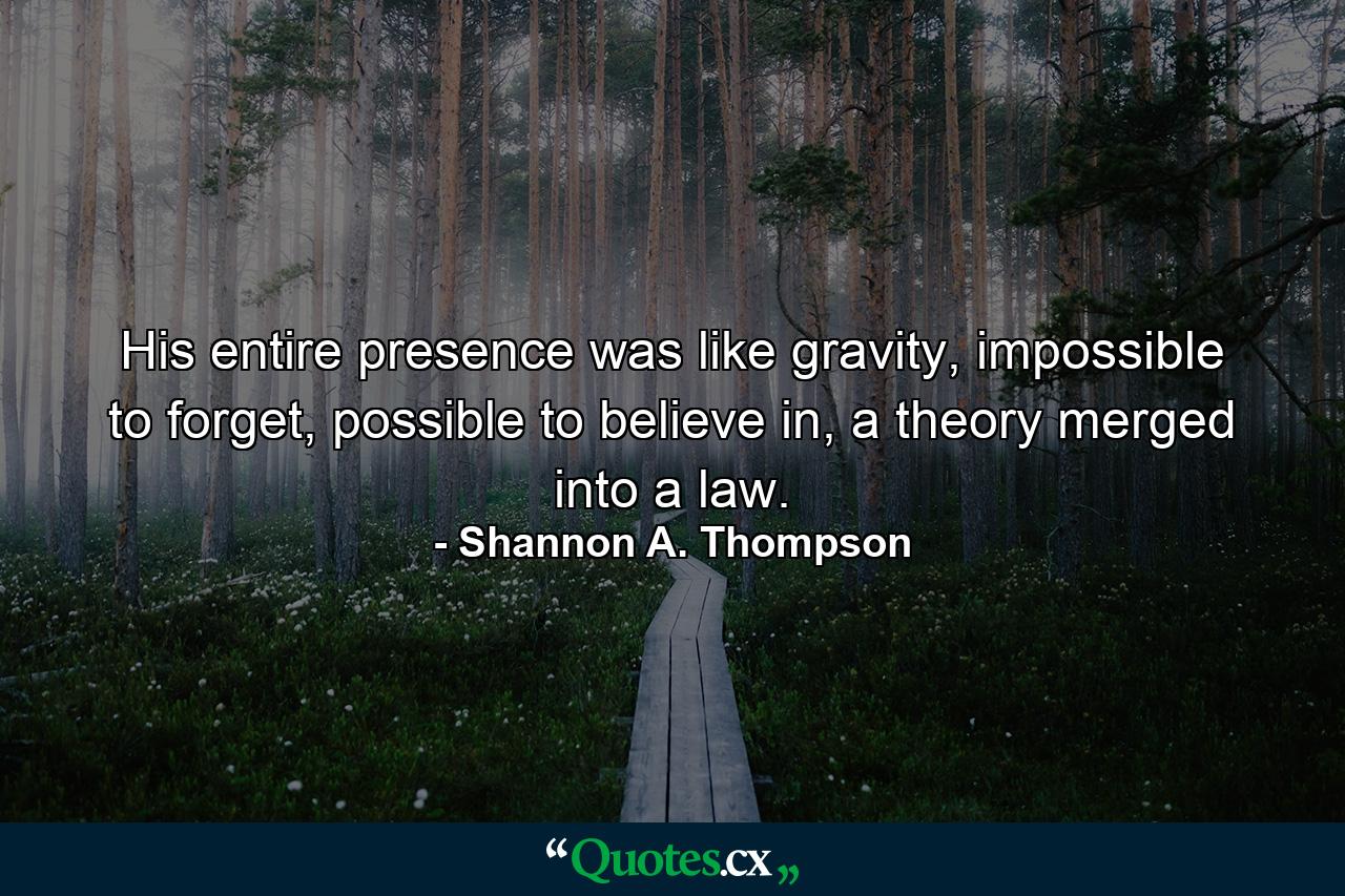 His entire presence was like gravity, impossible to forget, possible to believe in, a theory merged into a law. - Quote by Shannon A. Thompson