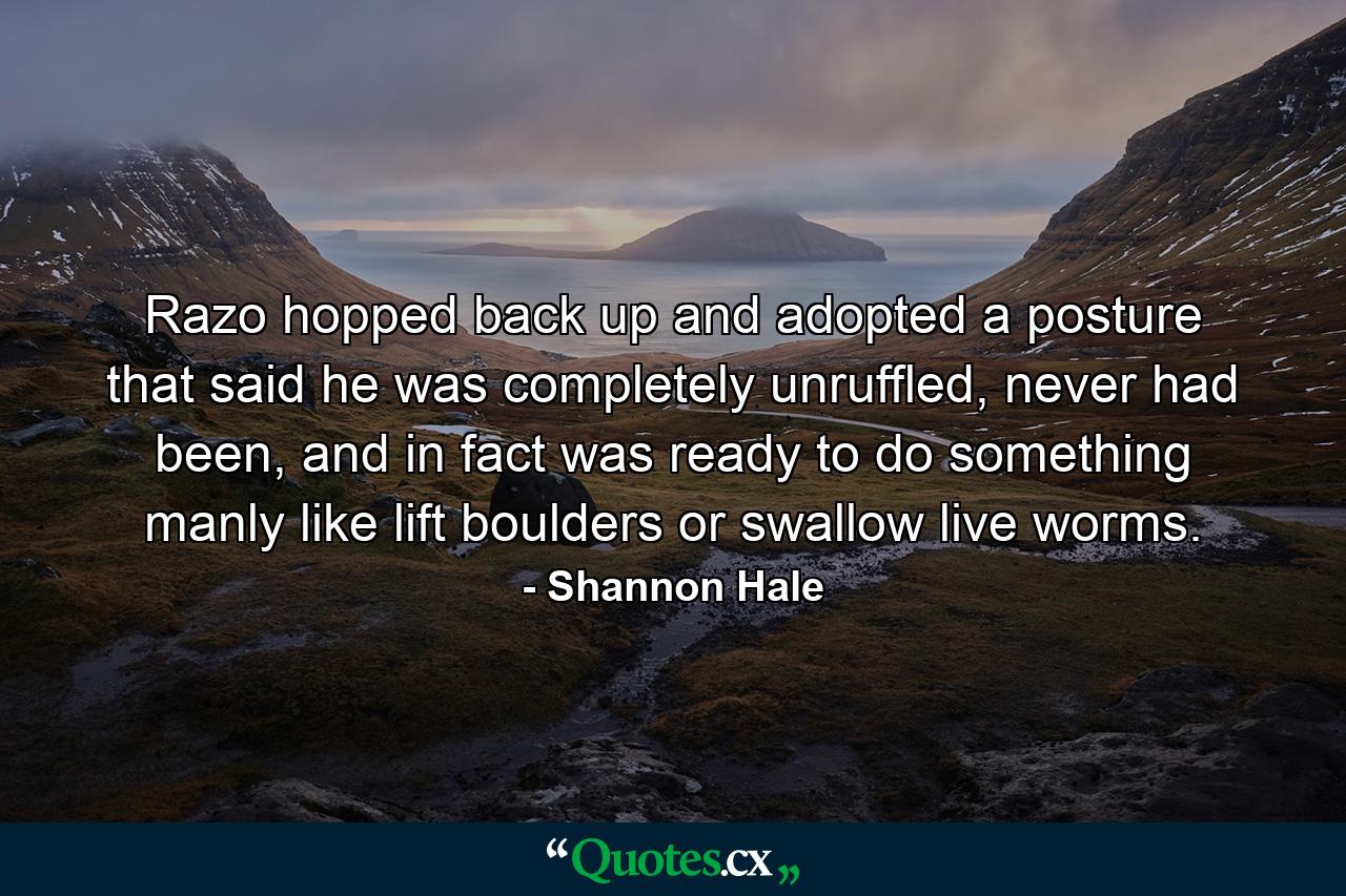 Razo hopped back up and adopted a posture that said he was completely unruffled, never had been, and in fact was ready to do something manly like lift boulders or swallow live worms. - Quote by Shannon Hale