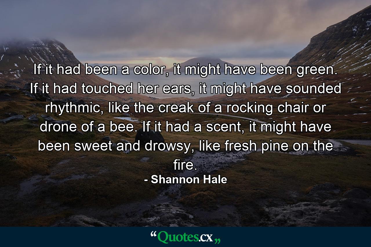 If it had been a color, it might have been green. If it had touched her ears, it might have sounded rhythmic, like the creak of a rocking chair or drone of a bee. If it had a scent, it might have been sweet and drowsy, like fresh pine on the fire. - Quote by Shannon Hale