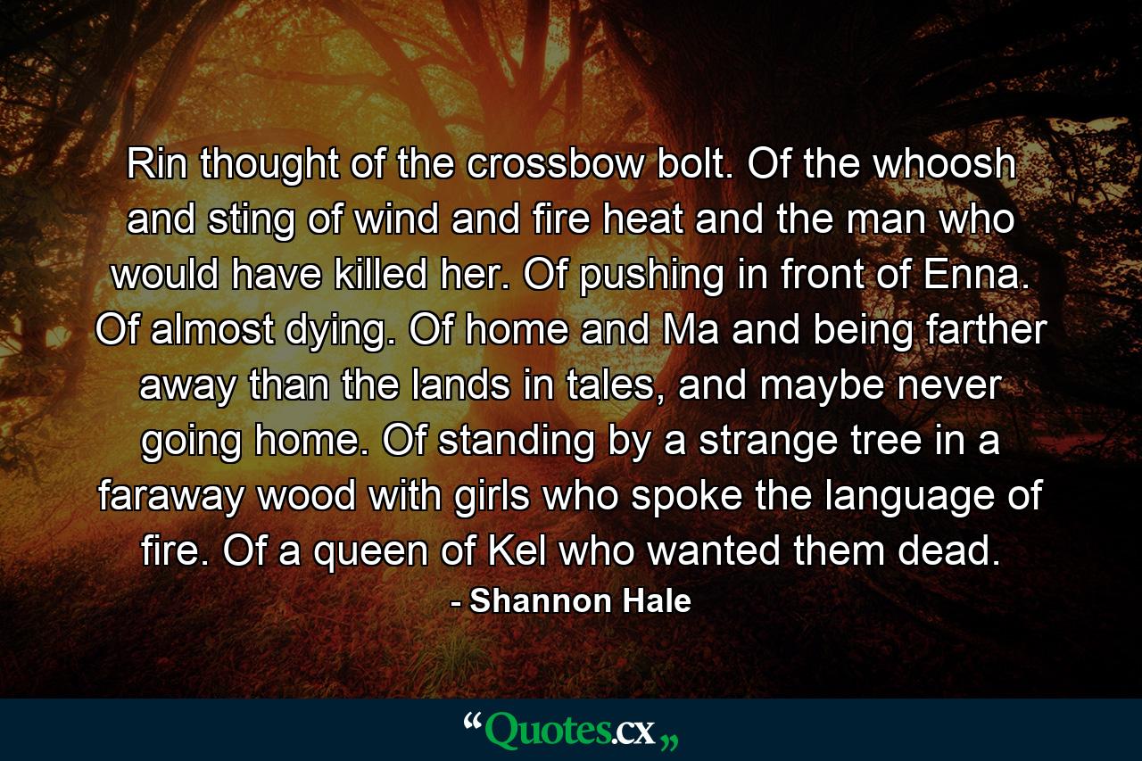 Rin thought of the crossbow bolt. Of the whoosh and sting of wind and fire heat and the man who would have killed her. Of pushing in front of Enna. Of almost dying. Of home and Ma and being farther away than the lands in tales, and maybe never going home. Of standing by a strange tree in a faraway wood with girls who spoke the language of fire. Of a queen of Kel who wanted them dead. - Quote by Shannon Hale