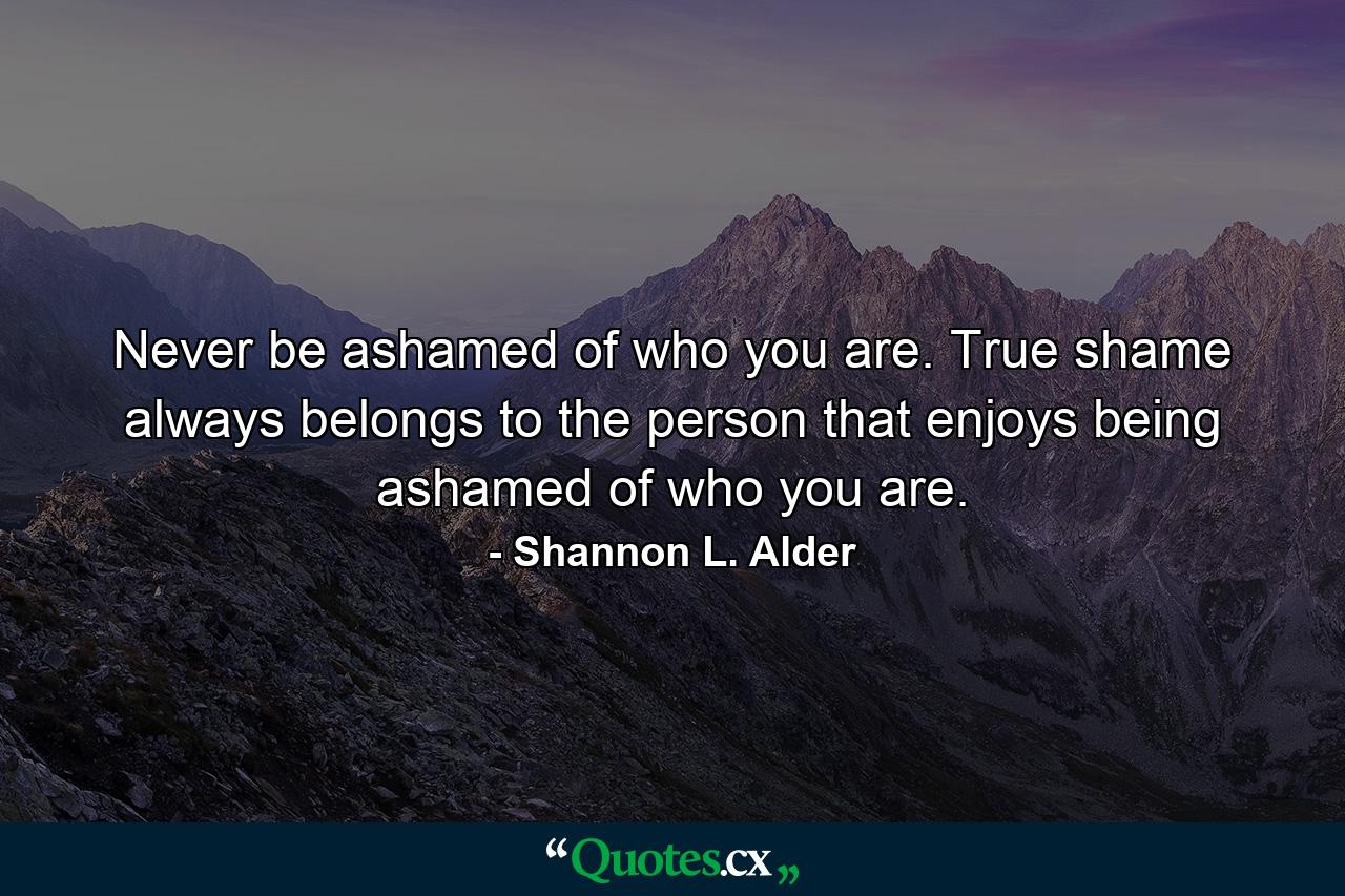 Never be ashamed of who you are. True shame always belongs to the person that enjoys being ashamed of who you are. - Quote by Shannon L. Alder